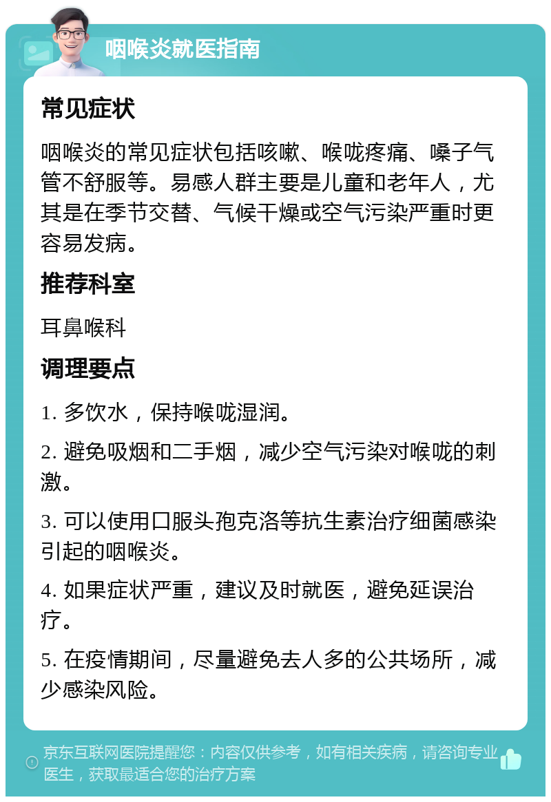 咽喉炎就医指南 常见症状 咽喉炎的常见症状包括咳嗽、喉咙疼痛、嗓子气管不舒服等。易感人群主要是儿童和老年人，尤其是在季节交替、气候干燥或空气污染严重时更容易发病。 推荐科室 耳鼻喉科 调理要点 1. 多饮水，保持喉咙湿润。 2. 避免吸烟和二手烟，减少空气污染对喉咙的刺激。 3. 可以使用口服头孢克洛等抗生素治疗细菌感染引起的咽喉炎。 4. 如果症状严重，建议及时就医，避免延误治疗。 5. 在疫情期间，尽量避免去人多的公共场所，减少感染风险。