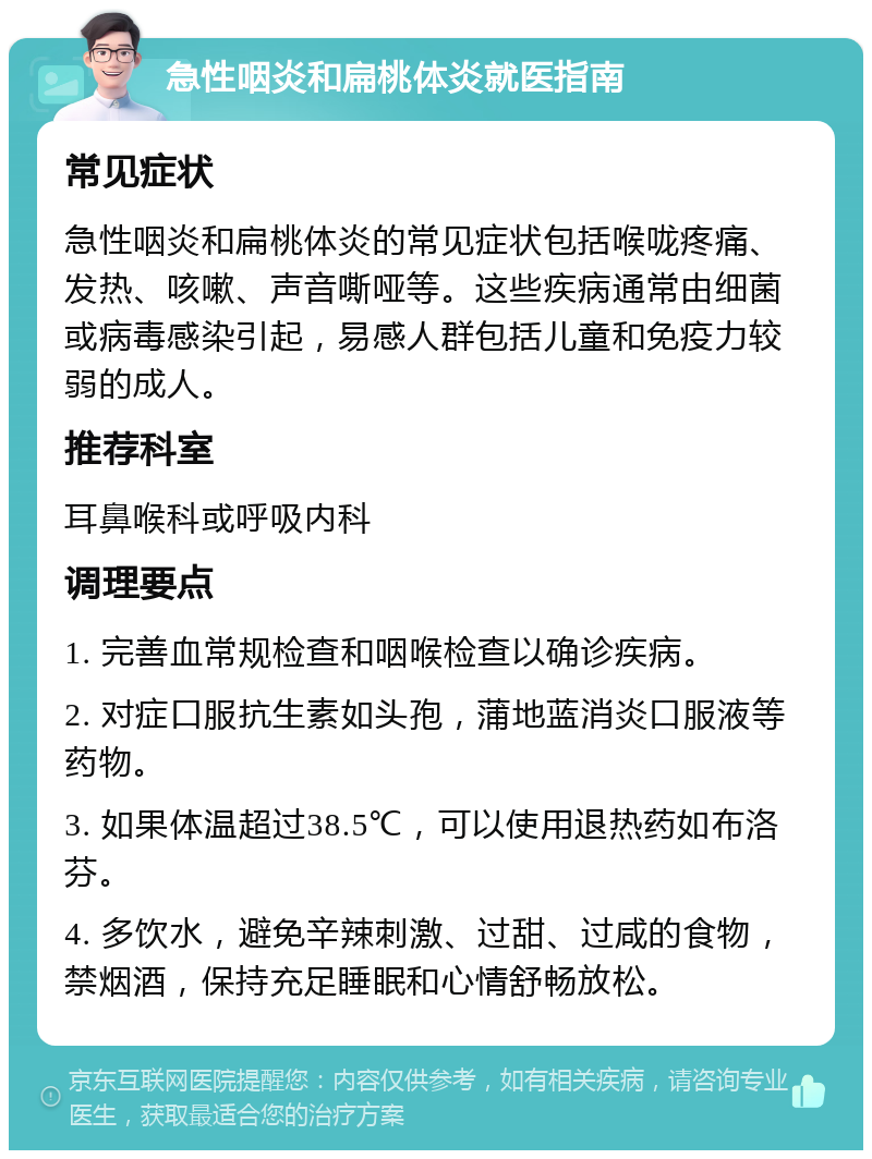 急性咽炎和扁桃体炎就医指南 常见症状 急性咽炎和扁桃体炎的常见症状包括喉咙疼痛、发热、咳嗽、声音嘶哑等。这些疾病通常由细菌或病毒感染引起，易感人群包括儿童和免疫力较弱的成人。 推荐科室 耳鼻喉科或呼吸内科 调理要点 1. 完善血常规检查和咽喉检查以确诊疾病。 2. 对症口服抗生素如头孢，蒲地蓝消炎口服液等药物。 3. 如果体温超过38.5℃，可以使用退热药如布洛芬。 4. 多饮水，避免辛辣刺激、过甜、过咸的食物，禁烟酒，保持充足睡眠和心情舒畅放松。