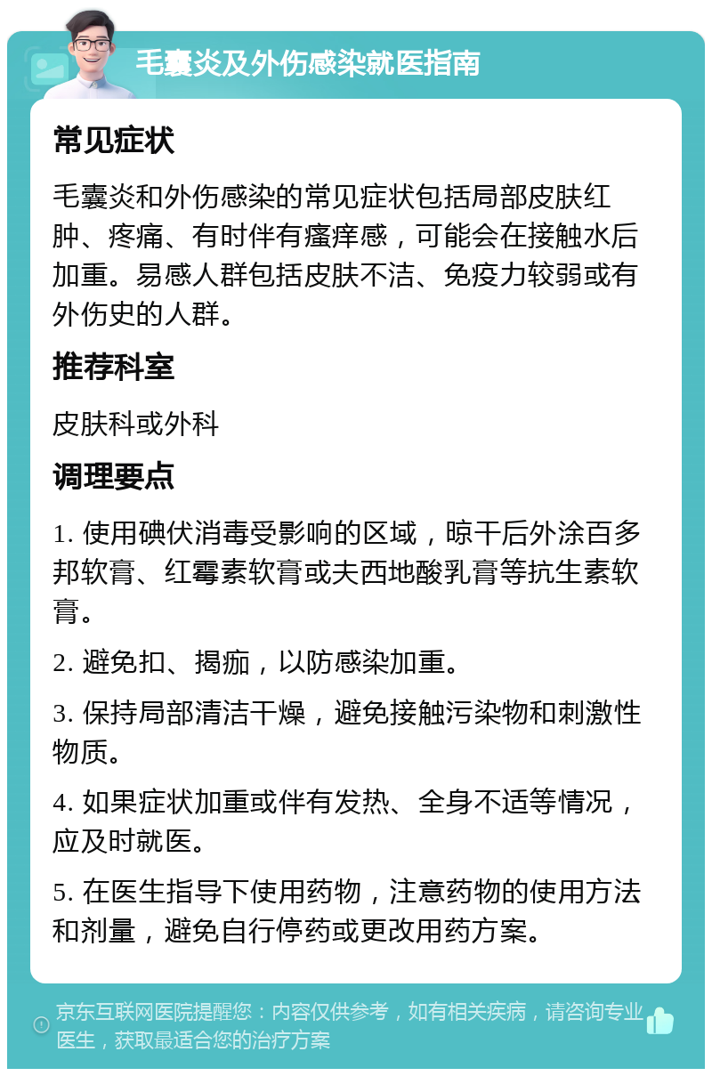 毛囊炎及外伤感染就医指南 常见症状 毛囊炎和外伤感染的常见症状包括局部皮肤红肿、疼痛、有时伴有瘙痒感，可能会在接触水后加重。易感人群包括皮肤不洁、免疫力较弱或有外伤史的人群。 推荐科室 皮肤科或外科 调理要点 1. 使用碘伏消毒受影响的区域，晾干后外涂百多邦软膏、红霉素软膏或夫西地酸乳膏等抗生素软膏。 2. 避免扣、揭痂，以防感染加重。 3. 保持局部清洁干燥，避免接触污染物和刺激性物质。 4. 如果症状加重或伴有发热、全身不适等情况，应及时就医。 5. 在医生指导下使用药物，注意药物的使用方法和剂量，避免自行停药或更改用药方案。