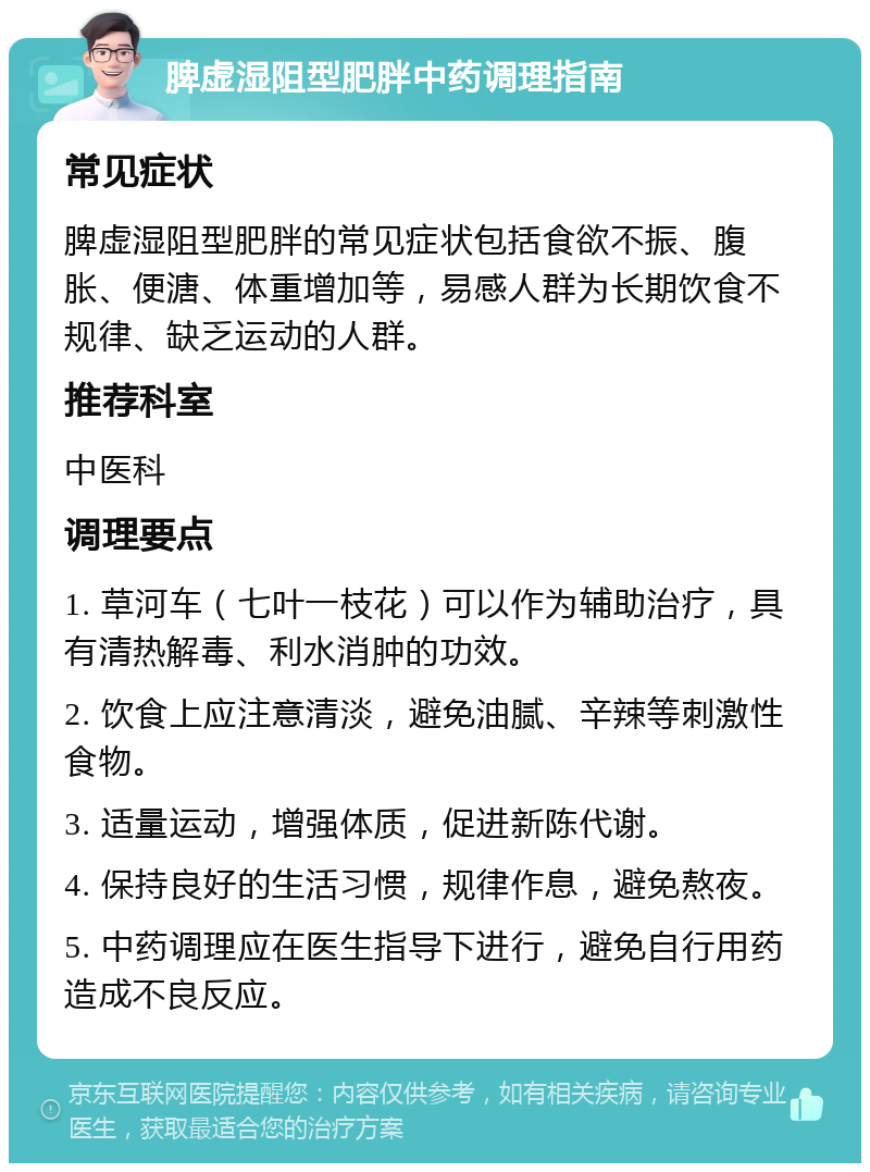 脾虚湿阻型肥胖中药调理指南 常见症状 脾虚湿阻型肥胖的常见症状包括食欲不振、腹胀、便溏、体重增加等，易感人群为长期饮食不规律、缺乏运动的人群。 推荐科室 中医科 调理要点 1. 草河车（七叶一枝花）可以作为辅助治疗，具有清热解毒、利水消肿的功效。 2. 饮食上应注意清淡，避免油腻、辛辣等刺激性食物。 3. 适量运动，增强体质，促进新陈代谢。 4. 保持良好的生活习惯，规律作息，避免熬夜。 5. 中药调理应在医生指导下进行，避免自行用药造成不良反应。