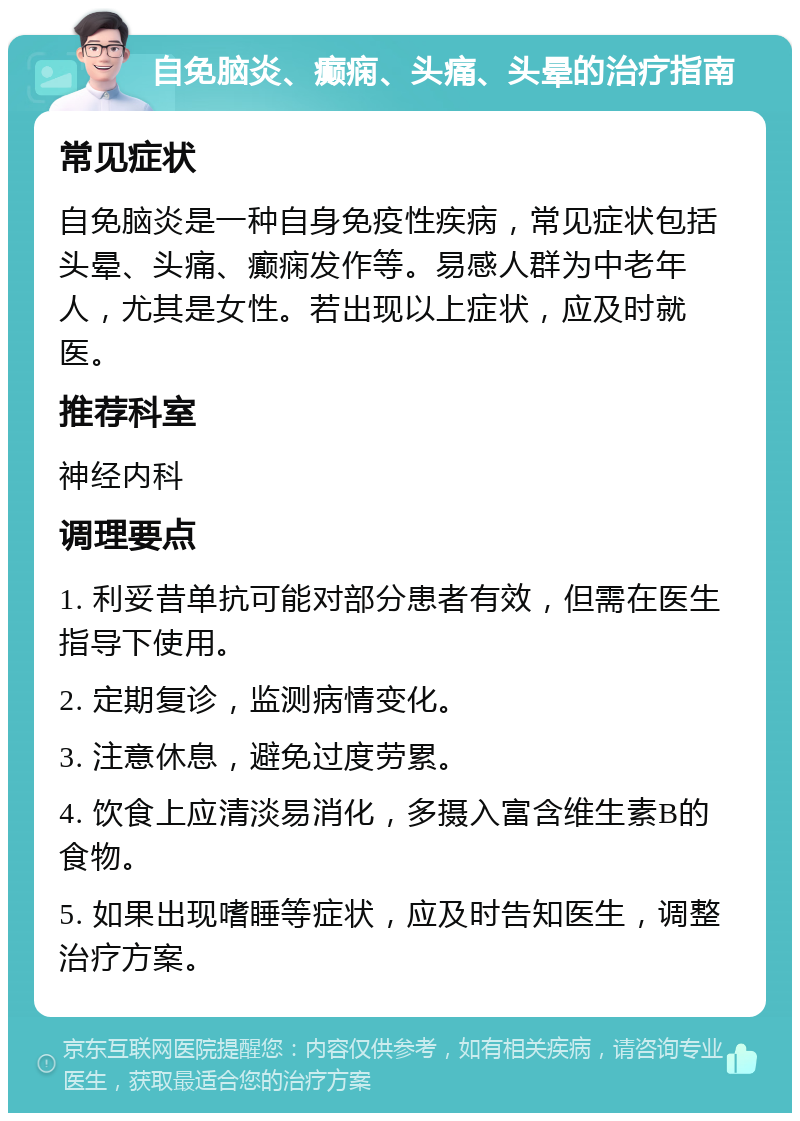 自免脑炎、癫痫、头痛、头晕的治疗指南 常见症状 自免脑炎是一种自身免疫性疾病，常见症状包括头晕、头痛、癫痫发作等。易感人群为中老年人，尤其是女性。若出现以上症状，应及时就医。 推荐科室 神经内科 调理要点 1. 利妥昔单抗可能对部分患者有效，但需在医生指导下使用。 2. 定期复诊，监测病情变化。 3. 注意休息，避免过度劳累。 4. 饮食上应清淡易消化，多摄入富含维生素B的食物。 5. 如果出现嗜睡等症状，应及时告知医生，调整治疗方案。