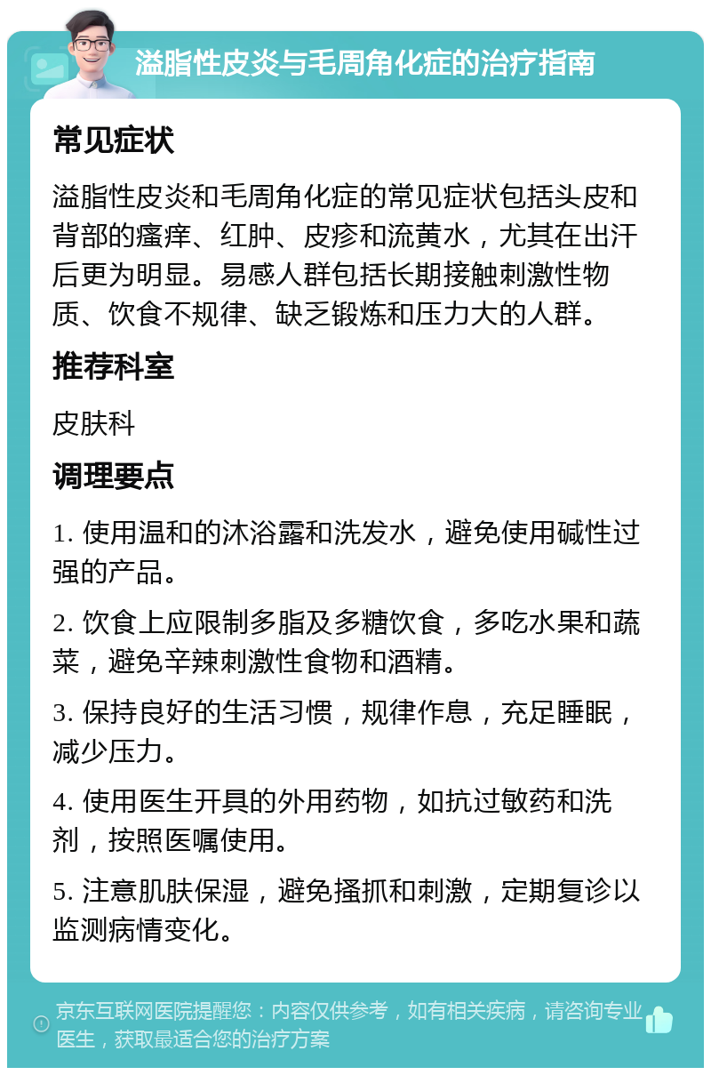 溢脂性皮炎与毛周角化症的治疗指南 常见症状 溢脂性皮炎和毛周角化症的常见症状包括头皮和背部的瘙痒、红肿、皮疹和流黄水，尤其在出汗后更为明显。易感人群包括长期接触刺激性物质、饮食不规律、缺乏锻炼和压力大的人群。 推荐科室 皮肤科 调理要点 1. 使用温和的沐浴露和洗发水，避免使用碱性过强的产品。 2. 饮食上应限制多脂及多糖饮食，多吃水果和蔬菜，避免辛辣刺激性食物和酒精。 3. 保持良好的生活习惯，规律作息，充足睡眠，减少压力。 4. 使用医生开具的外用药物，如抗过敏药和洗剂，按照医嘱使用。 5. 注意肌肤保湿，避免搔抓和刺激，定期复诊以监测病情变化。