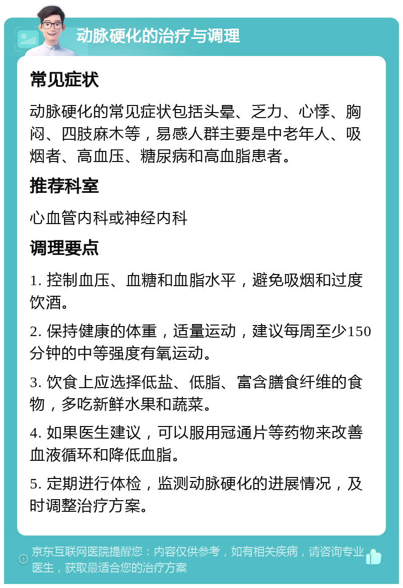 动脉硬化的治疗与调理 常见症状 动脉硬化的常见症状包括头晕、乏力、心悸、胸闷、四肢麻木等，易感人群主要是中老年人、吸烟者、高血压、糖尿病和高血脂患者。 推荐科室 心血管内科或神经内科 调理要点 1. 控制血压、血糖和血脂水平，避免吸烟和过度饮酒。 2. 保持健康的体重，适量运动，建议每周至少150分钟的中等强度有氧运动。 3. 饮食上应选择低盐、低脂、富含膳食纤维的食物，多吃新鲜水果和蔬菜。 4. 如果医生建议，可以服用冠通片等药物来改善血液循环和降低血脂。 5. 定期进行体检，监测动脉硬化的进展情况，及时调整治疗方案。