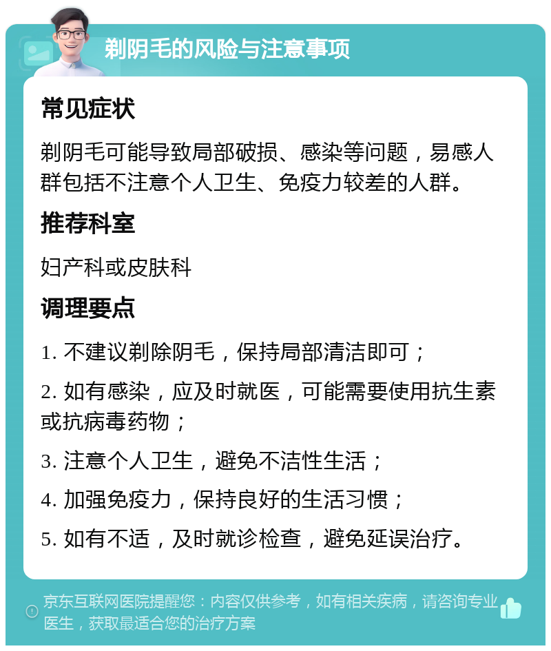 剃阴毛的风险与注意事项 常见症状 剃阴毛可能导致局部破损、感染等问题，易感人群包括不注意个人卫生、免疫力较差的人群。 推荐科室 妇产科或皮肤科 调理要点 1. 不建议剃除阴毛，保持局部清洁即可； 2. 如有感染，应及时就医，可能需要使用抗生素或抗病毒药物； 3. 注意个人卫生，避免不洁性生活； 4. 加强免疫力，保持良好的生活习惯； 5. 如有不适，及时就诊检查，避免延误治疗。