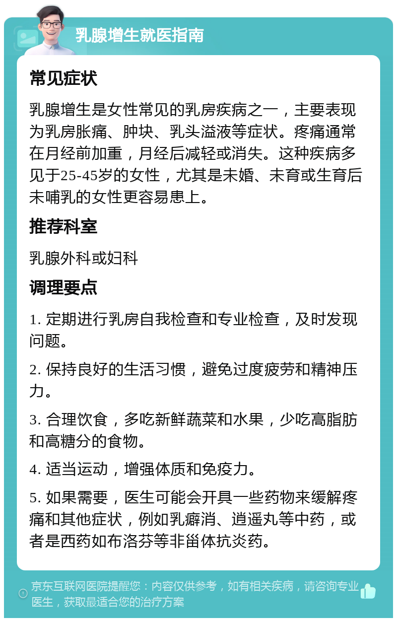 乳腺增生就医指南 常见症状 乳腺增生是女性常见的乳房疾病之一，主要表现为乳房胀痛、肿块、乳头溢液等症状。疼痛通常在月经前加重，月经后减轻或消失。这种疾病多见于25-45岁的女性，尤其是未婚、未育或生育后未哺乳的女性更容易患上。 推荐科室 乳腺外科或妇科 调理要点 1. 定期进行乳房自我检查和专业检查，及时发现问题。 2. 保持良好的生活习惯，避免过度疲劳和精神压力。 3. 合理饮食，多吃新鲜蔬菜和水果，少吃高脂肪和高糖分的食物。 4. 适当运动，增强体质和免疫力。 5. 如果需要，医生可能会开具一些药物来缓解疼痛和其他症状，例如乳癖消、逍遥丸等中药，或者是西药如布洛芬等非甾体抗炎药。