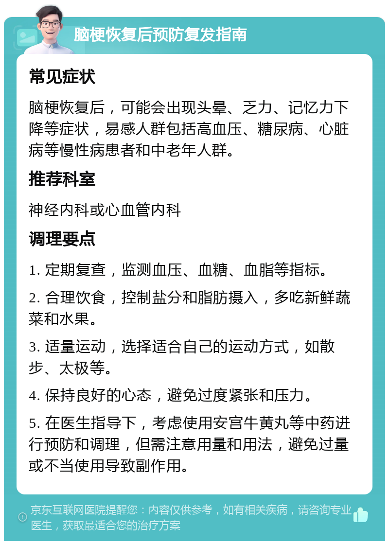 脑梗恢复后预防复发指南 常见症状 脑梗恢复后，可能会出现头晕、乏力、记忆力下降等症状，易感人群包括高血压、糖尿病、心脏病等慢性病患者和中老年人群。 推荐科室 神经内科或心血管内科 调理要点 1. 定期复查，监测血压、血糖、血脂等指标。 2. 合理饮食，控制盐分和脂肪摄入，多吃新鲜蔬菜和水果。 3. 适量运动，选择适合自己的运动方式，如散步、太极等。 4. 保持良好的心态，避免过度紧张和压力。 5. 在医生指导下，考虑使用安宫牛黄丸等中药进行预防和调理，但需注意用量和用法，避免过量或不当使用导致副作用。