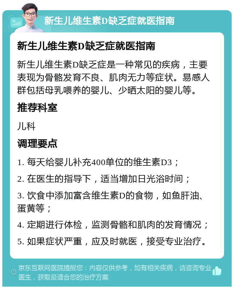 新生儿维生素D缺乏症就医指南 新生儿维生素D缺乏症就医指南 新生儿维生素D缺乏症是一种常见的疾病，主要表现为骨骼发育不良、肌肉无力等症状。易感人群包括母乳喂养的婴儿、少晒太阳的婴儿等。 推荐科室 儿科 调理要点 1. 每天给婴儿补充400单位的维生素D3； 2. 在医生的指导下，适当增加日光浴时间； 3. 饮食中添加富含维生素D的食物，如鱼肝油、蛋黄等； 4. 定期进行体检，监测骨骼和肌肉的发育情况； 5. 如果症状严重，应及时就医，接受专业治疗。