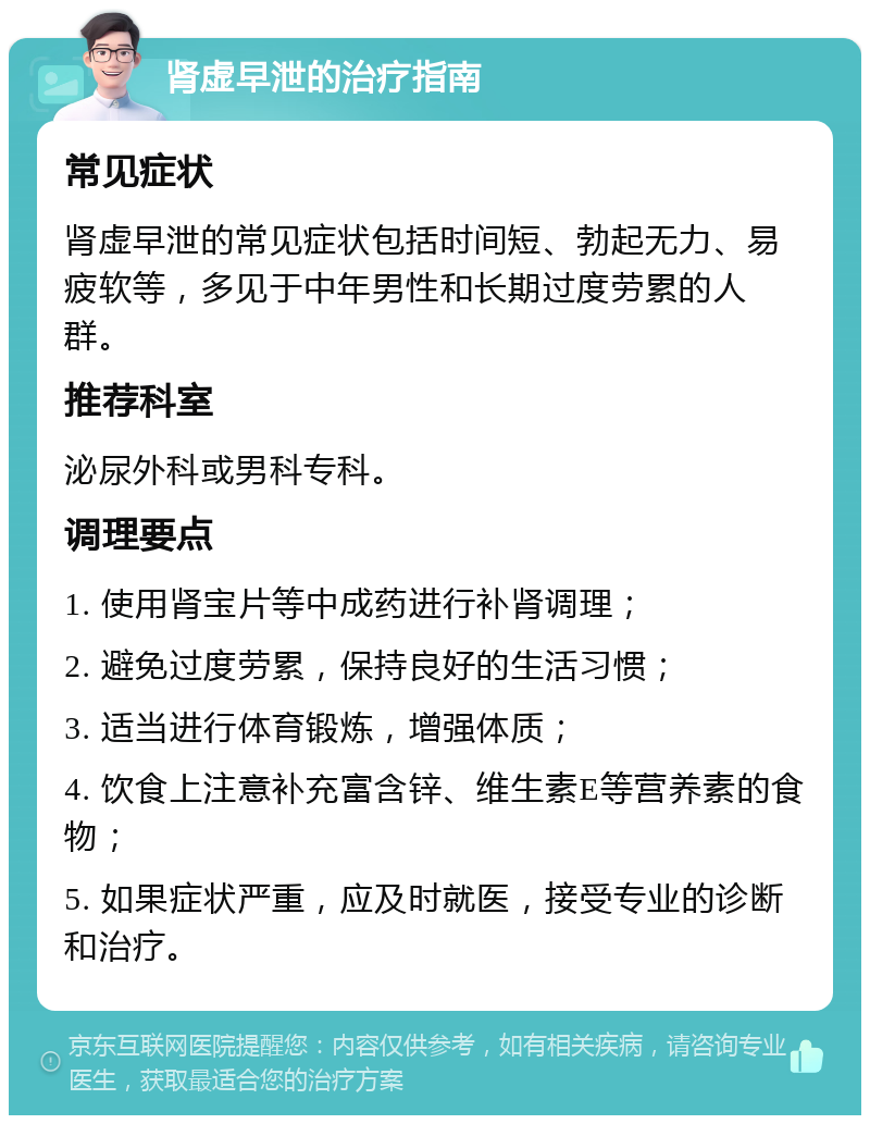 肾虚早泄的治疗指南 常见症状 肾虚早泄的常见症状包括时间短、勃起无力、易疲软等，多见于中年男性和长期过度劳累的人群。 推荐科室 泌尿外科或男科专科。 调理要点 1. 使用肾宝片等中成药进行补肾调理； 2. 避免过度劳累，保持良好的生活习惯； 3. 适当进行体育锻炼，增强体质； 4. 饮食上注意补充富含锌、维生素E等营养素的食物； 5. 如果症状严重，应及时就医，接受专业的诊断和治疗。