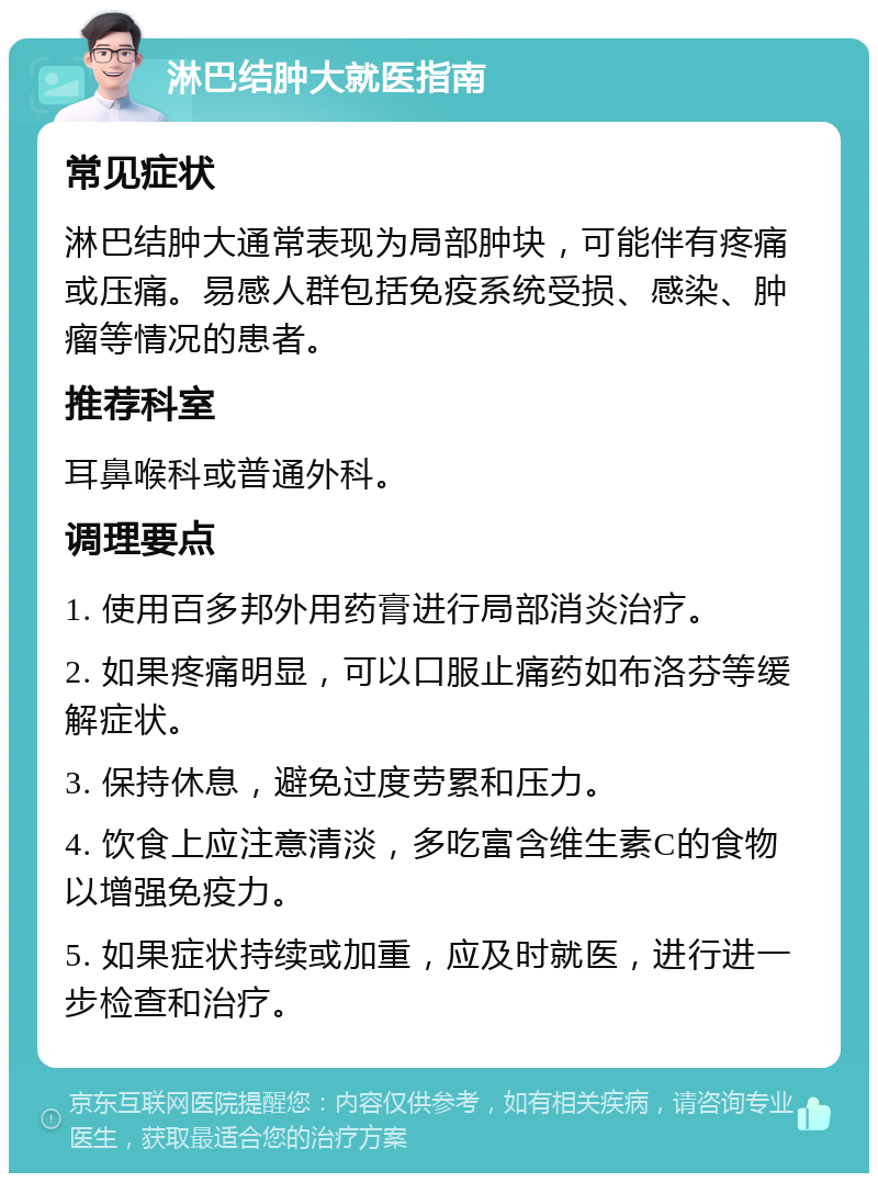 淋巴结肿大就医指南 常见症状 淋巴结肿大通常表现为局部肿块，可能伴有疼痛或压痛。易感人群包括免疫系统受损、感染、肿瘤等情况的患者。 推荐科室 耳鼻喉科或普通外科。 调理要点 1. 使用百多邦外用药膏进行局部消炎治疗。 2. 如果疼痛明显，可以口服止痛药如布洛芬等缓解症状。 3. 保持休息，避免过度劳累和压力。 4. 饮食上应注意清淡，多吃富含维生素C的食物以增强免疫力。 5. 如果症状持续或加重，应及时就医，进行进一步检查和治疗。