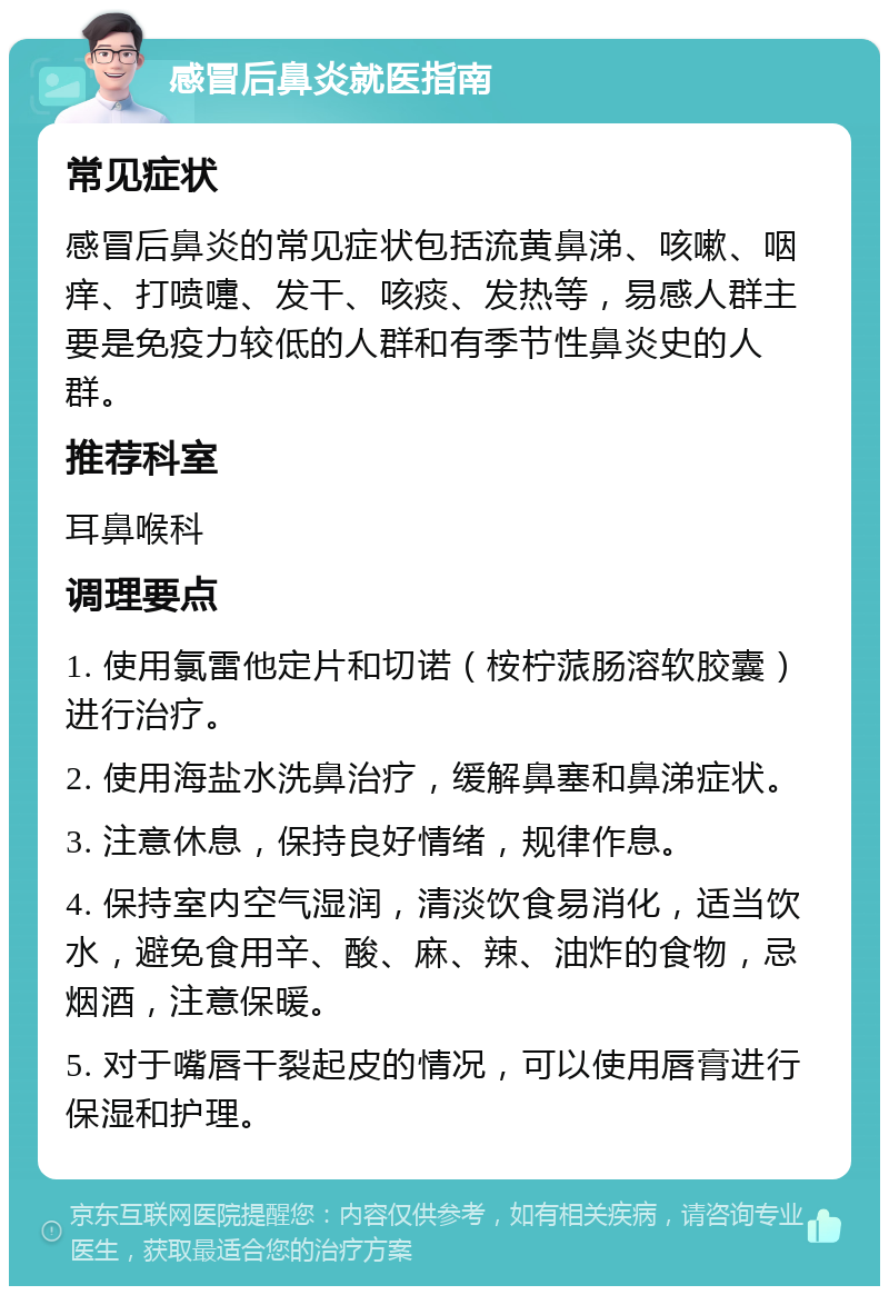 感冒后鼻炎就医指南 常见症状 感冒后鼻炎的常见症状包括流黄鼻涕、咳嗽、咽痒、打喷嚏、发干、咳痰、发热等，易感人群主要是免疫力较低的人群和有季节性鼻炎史的人群。 推荐科室 耳鼻喉科 调理要点 1. 使用氯雷他定片和切诺（桉柠蒎肠溶软胶囊）进行治疗。 2. 使用海盐水洗鼻治疗，缓解鼻塞和鼻涕症状。 3. 注意休息，保持良好情绪，规律作息。 4. 保持室内空气湿润，清淡饮食易消化，适当饮水，避免食用辛、酸、麻、辣、油炸的食物，忌烟酒，注意保暖。 5. 对于嘴唇干裂起皮的情况，可以使用唇膏进行保湿和护理。