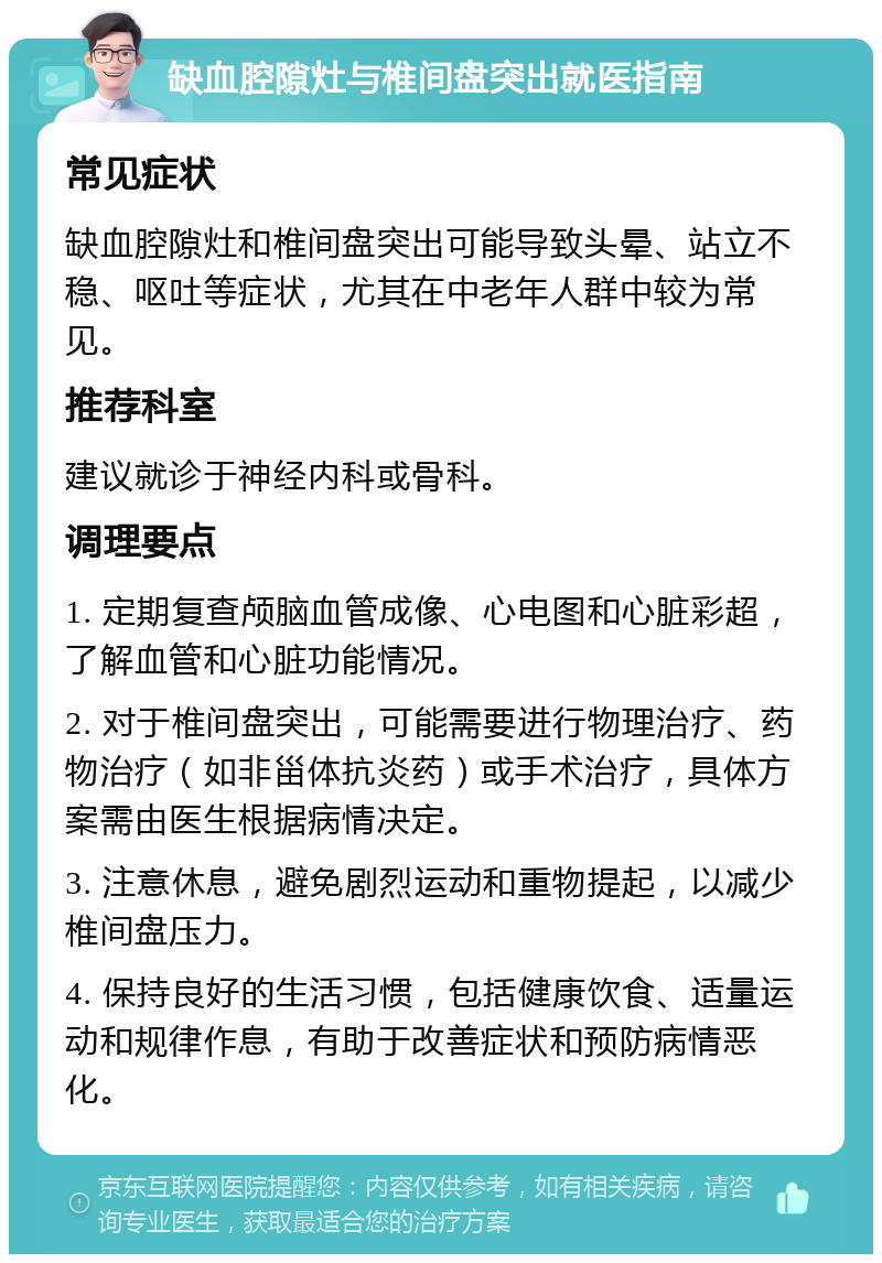 缺血腔隙灶与椎间盘突出就医指南 常见症状 缺血腔隙灶和椎间盘突出可能导致头晕、站立不稳、呕吐等症状，尤其在中老年人群中较为常见。 推荐科室 建议就诊于神经内科或骨科。 调理要点 1. 定期复查颅脑血管成像、心电图和心脏彩超，了解血管和心脏功能情况。 2. 对于椎间盘突出，可能需要进行物理治疗、药物治疗（如非甾体抗炎药）或手术治疗，具体方案需由医生根据病情决定。 3. 注意休息，避免剧烈运动和重物提起，以减少椎间盘压力。 4. 保持良好的生活习惯，包括健康饮食、适量运动和规律作息，有助于改善症状和预防病情恶化。