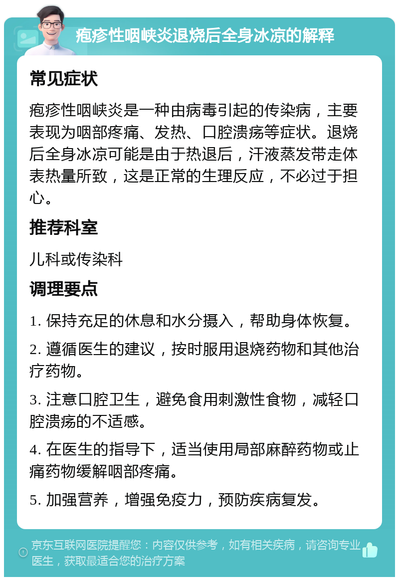 疱疹性咽峡炎退烧后全身冰凉的解释 常见症状 疱疹性咽峡炎是一种由病毒引起的传染病，主要表现为咽部疼痛、发热、口腔溃疡等症状。退烧后全身冰凉可能是由于热退后，汗液蒸发带走体表热量所致，这是正常的生理反应，不必过于担心。 推荐科室 儿科或传染科 调理要点 1. 保持充足的休息和水分摄入，帮助身体恢复。 2. 遵循医生的建议，按时服用退烧药物和其他治疗药物。 3. 注意口腔卫生，避免食用刺激性食物，减轻口腔溃疡的不适感。 4. 在医生的指导下，适当使用局部麻醉药物或止痛药物缓解咽部疼痛。 5. 加强营养，增强免疫力，预防疾病复发。