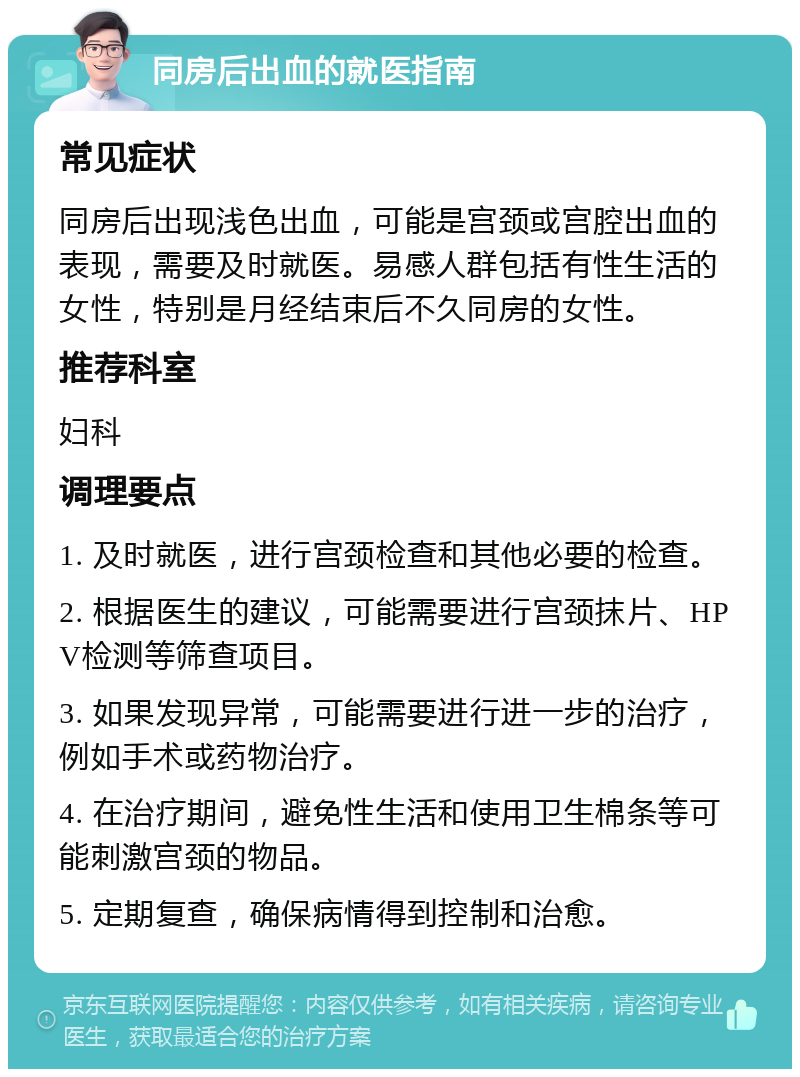 同房后出血的就医指南 常见症状 同房后出现浅色出血，可能是宫颈或宫腔出血的表现，需要及时就医。易感人群包括有性生活的女性，特别是月经结束后不久同房的女性。 推荐科室 妇科 调理要点 1. 及时就医，进行宫颈检查和其他必要的检查。 2. 根据医生的建议，可能需要进行宫颈抹片、HPV检测等筛查项目。 3. 如果发现异常，可能需要进行进一步的治疗，例如手术或药物治疗。 4. 在治疗期间，避免性生活和使用卫生棉条等可能刺激宫颈的物品。 5. 定期复查，确保病情得到控制和治愈。