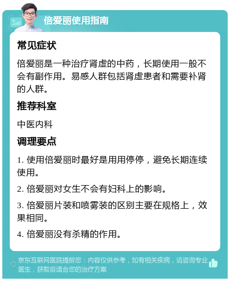 倍爱丽使用指南 常见症状 倍爱丽是一种治疗肾虚的中药，长期使用一般不会有副作用。易感人群包括肾虚患者和需要补肾的人群。 推荐科室 中医内科 调理要点 1. 使用倍爱丽时最好是用用停停，避免长期连续使用。 2. 倍爱丽对女生不会有妇科上的影响。 3. 倍爱丽片装和喷雾装的区别主要在规格上，效果相同。 4. 倍爱丽没有杀精的作用。