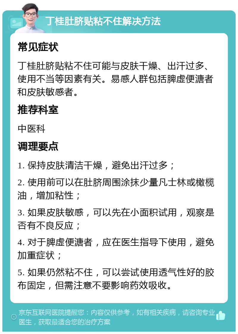 丁桂肚脐贴粘不住解决方法 常见症状 丁桂肚脐贴粘不住可能与皮肤干燥、出汗过多、使用不当等因素有关。易感人群包括脾虚便溏者和皮肤敏感者。 推荐科室 中医科 调理要点 1. 保持皮肤清洁干燥，避免出汗过多； 2. 使用前可以在肚脐周围涂抹少量凡士林或橄榄油，增加粘性； 3. 如果皮肤敏感，可以先在小面积试用，观察是否有不良反应； 4. 对于脾虚便溏者，应在医生指导下使用，避免加重症状； 5. 如果仍然粘不住，可以尝试使用透气性好的胶布固定，但需注意不要影响药效吸收。