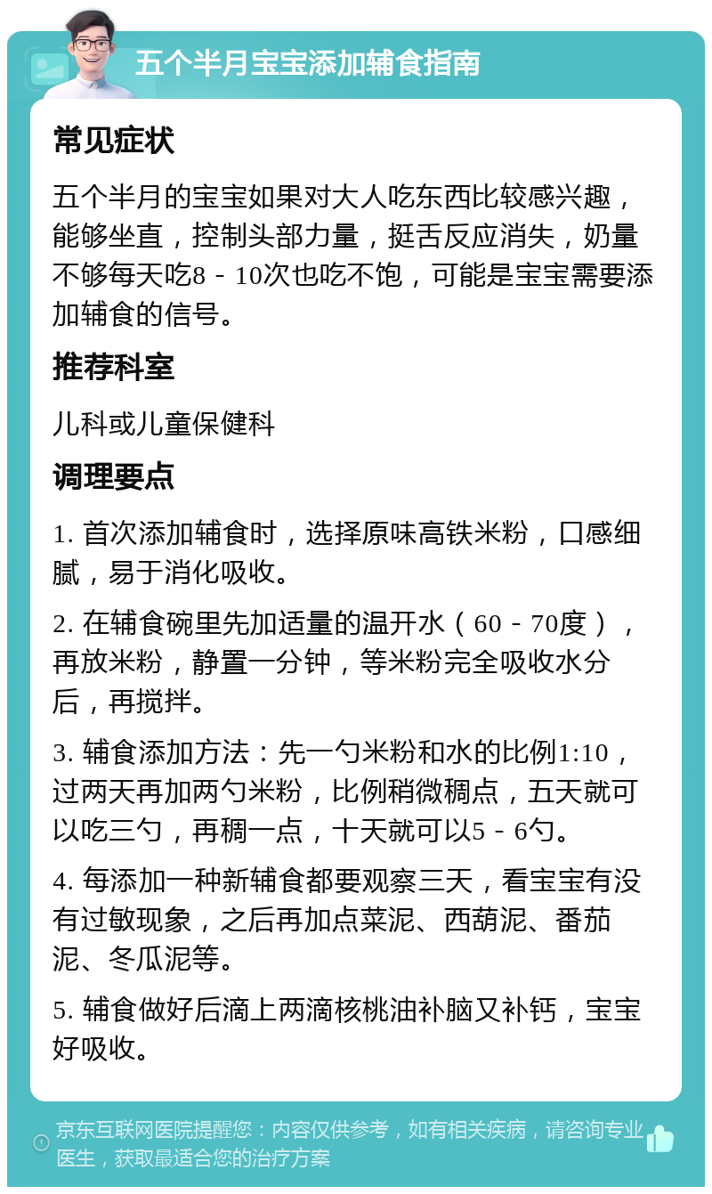 五个半月宝宝添加辅食指南 常见症状 五个半月的宝宝如果对大人吃东西比较感兴趣，能够坐直，控制头部力量，挺舌反应消失，奶量不够每天吃8－10次也吃不饱，可能是宝宝需要添加辅食的信号。 推荐科室 儿科或儿童保健科 调理要点 1. 首次添加辅食时，选择原味高铁米粉，口感细腻，易于消化吸收。 2. 在辅食碗里先加适量的温开水（60－70度），再放米粉，静置一分钟，等米粉完全吸收水分后，再搅拌。 3. 辅食添加方法：先一勺米粉和水的比例1:10，过两天再加两勺米粉，比例稍微稠点，五天就可以吃三勺，再稠一点，十天就可以5－6勺。 4. 每添加一种新辅食都要观察三天，看宝宝有没有过敏现象，之后再加点菜泥、西葫泥、番茄泥、冬瓜泥等。 5. 辅食做好后滴上两滴核桃油补脑又补钙，宝宝好吸收。