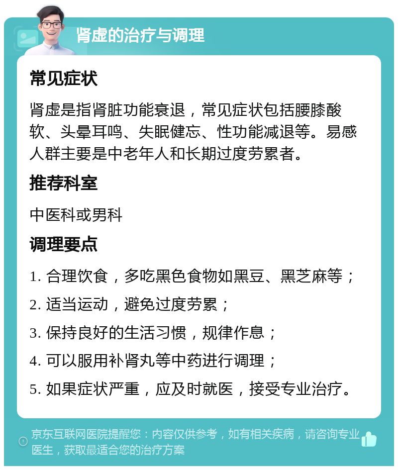 肾虚的治疗与调理 常见症状 肾虚是指肾脏功能衰退，常见症状包括腰膝酸软、头晕耳鸣、失眠健忘、性功能减退等。易感人群主要是中老年人和长期过度劳累者。 推荐科室 中医科或男科 调理要点 1. 合理饮食，多吃黑色食物如黑豆、黑芝麻等； 2. 适当运动，避免过度劳累； 3. 保持良好的生活习惯，规律作息； 4. 可以服用补肾丸等中药进行调理； 5. 如果症状严重，应及时就医，接受专业治疗。