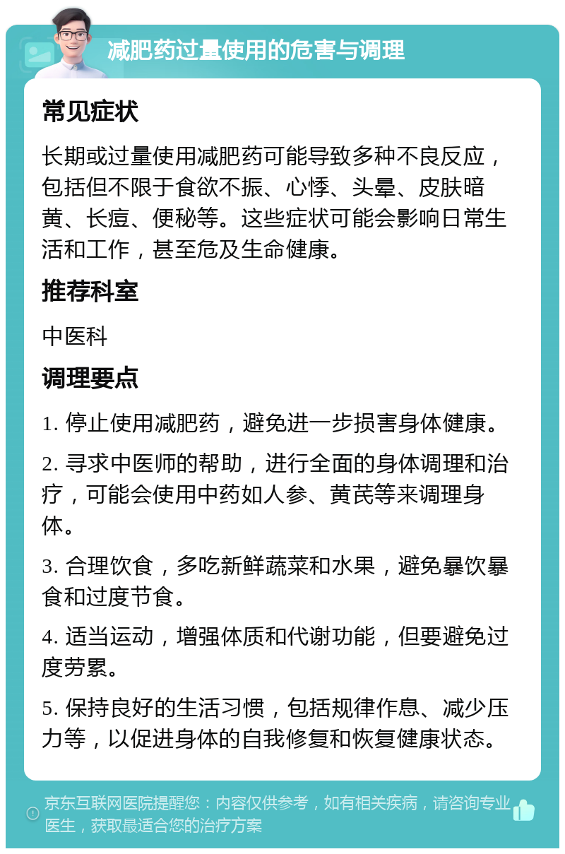 减肥药过量使用的危害与调理 常见症状 长期或过量使用减肥药可能导致多种不良反应，包括但不限于食欲不振、心悸、头晕、皮肤暗黄、长痘、便秘等。这些症状可能会影响日常生活和工作，甚至危及生命健康。 推荐科室 中医科 调理要点 1. 停止使用减肥药，避免进一步损害身体健康。 2. 寻求中医师的帮助，进行全面的身体调理和治疗，可能会使用中药如人参、黄芪等来调理身体。 3. 合理饮食，多吃新鲜蔬菜和水果，避免暴饮暴食和过度节食。 4. 适当运动，增强体质和代谢功能，但要避免过度劳累。 5. 保持良好的生活习惯，包括规律作息、减少压力等，以促进身体的自我修复和恢复健康状态。