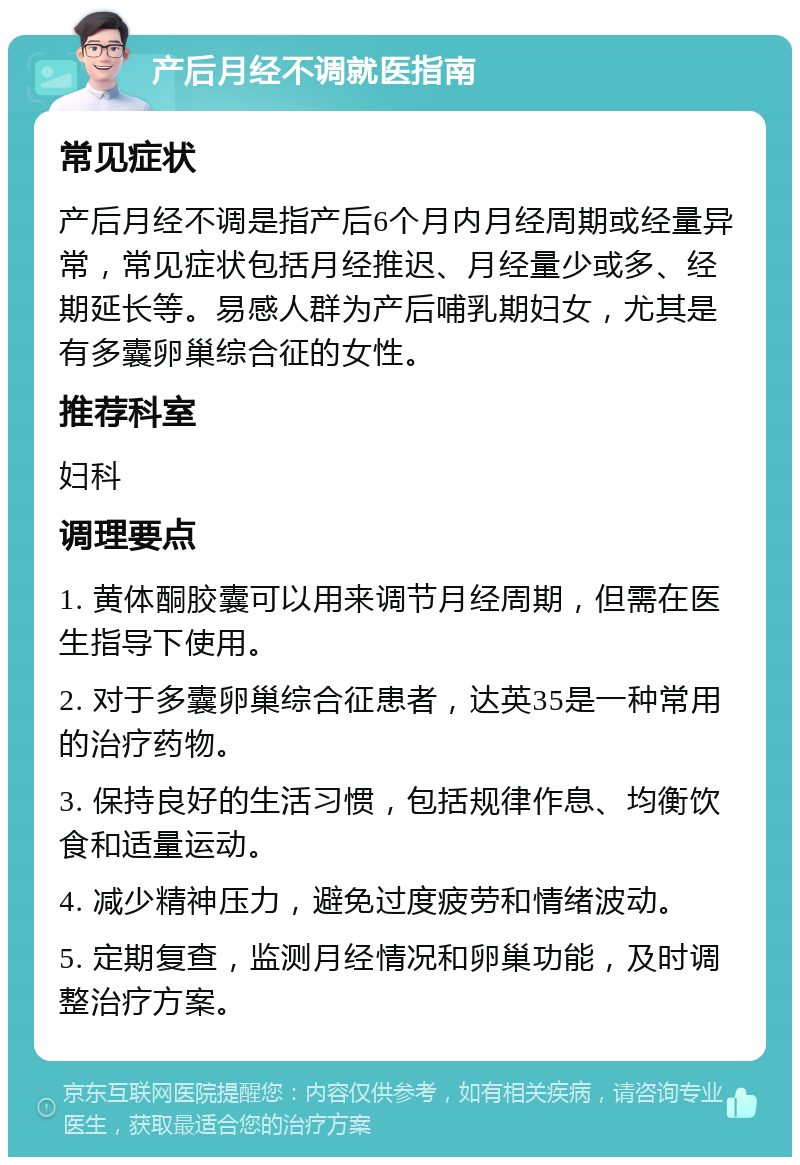 产后月经不调就医指南 常见症状 产后月经不调是指产后6个月内月经周期或经量异常，常见症状包括月经推迟、月经量少或多、经期延长等。易感人群为产后哺乳期妇女，尤其是有多囊卵巢综合征的女性。 推荐科室 妇科 调理要点 1. 黄体酮胶囊可以用来调节月经周期，但需在医生指导下使用。 2. 对于多囊卵巢综合征患者，达英35是一种常用的治疗药物。 3. 保持良好的生活习惯，包括规律作息、均衡饮食和适量运动。 4. 减少精神压力，避免过度疲劳和情绪波动。 5. 定期复查，监测月经情况和卵巢功能，及时调整治疗方案。