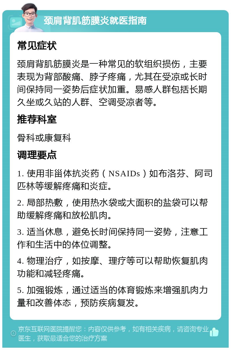 颈肩背肌筋膜炎就医指南 常见症状 颈肩背肌筋膜炎是一种常见的软组织损伤，主要表现为背部酸痛、脖子疼痛，尤其在受凉或长时间保持同一姿势后症状加重。易感人群包括长期久坐或久站的人群、空调受凉者等。 推荐科室 骨科或康复科 调理要点 1. 使用非甾体抗炎药（NSAIDs）如布洛芬、阿司匹林等缓解疼痛和炎症。 2. 局部热敷，使用热水袋或大面积的盐袋可以帮助缓解疼痛和放松肌肉。 3. 适当休息，避免长时间保持同一姿势，注意工作和生活中的体位调整。 4. 物理治疗，如按摩、理疗等可以帮助恢复肌肉功能和减轻疼痛。 5. 加强锻炼，通过适当的体育锻炼来增强肌肉力量和改善体态，预防疾病复发。