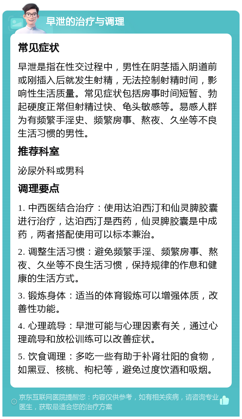 早泄的治疗与调理 常见症状 早泄是指在性交过程中，男性在阴茎插入阴道前或刚插入后就发生射精，无法控制射精时间，影响性生活质量。常见症状包括房事时间短暂、勃起硬度正常但射精过快、龟头敏感等。易感人群为有频繁手淫史、频繁房事、熬夜、久坐等不良生活习惯的男性。 推荐科室 泌尿外科或男科 调理要点 1. 中西医结合治疗：使用达泊西汀和仙灵脾胶囊进行治疗，达泊西汀是西药，仙灵脾胶囊是中成药，两者搭配使用可以标本兼治。 2. 调整生活习惯：避免频繁手淫、频繁房事、熬夜、久坐等不良生活习惯，保持规律的作息和健康的生活方式。 3. 锻炼身体：适当的体育锻炼可以增强体质，改善性功能。 4. 心理疏导：早泄可能与心理因素有关，通过心理疏导和放松训练可以改善症状。 5. 饮食调理：多吃一些有助于补肾壮阳的食物，如黑豆、核桃、枸杞等，避免过度饮酒和吸烟。