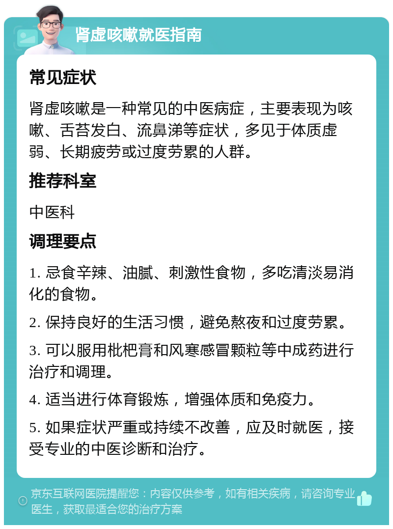 肾虚咳嗽就医指南 常见症状 肾虚咳嗽是一种常见的中医病症，主要表现为咳嗽、舌苔发白、流鼻涕等症状，多见于体质虚弱、长期疲劳或过度劳累的人群。 推荐科室 中医科 调理要点 1. 忌食辛辣、油腻、刺激性食物，多吃清淡易消化的食物。 2. 保持良好的生活习惯，避免熬夜和过度劳累。 3. 可以服用枇杷膏和风寒感冒颗粒等中成药进行治疗和调理。 4. 适当进行体育锻炼，增强体质和免疫力。 5. 如果症状严重或持续不改善，应及时就医，接受专业的中医诊断和治疗。