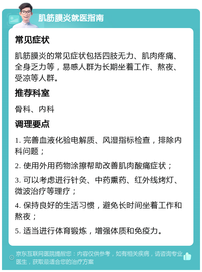 肌筋膜炎就医指南 常见症状 肌筋膜炎的常见症状包括四肢无力、肌肉疼痛、全身乏力等，易感人群为长期坐着工作、熬夜、受凉等人群。 推荐科室 骨科、内科 调理要点 1. 完善血液化验电解质、风湿指标检查，排除内科问题； 2. 使用外用药物涂擦帮助改善肌肉酸痛症状； 3. 可以考虑进行针灸、中药熏药、红外线烤灯、微波治疗等理疗； 4. 保持良好的生活习惯，避免长时间坐着工作和熬夜； 5. 适当进行体育锻炼，增强体质和免疫力。