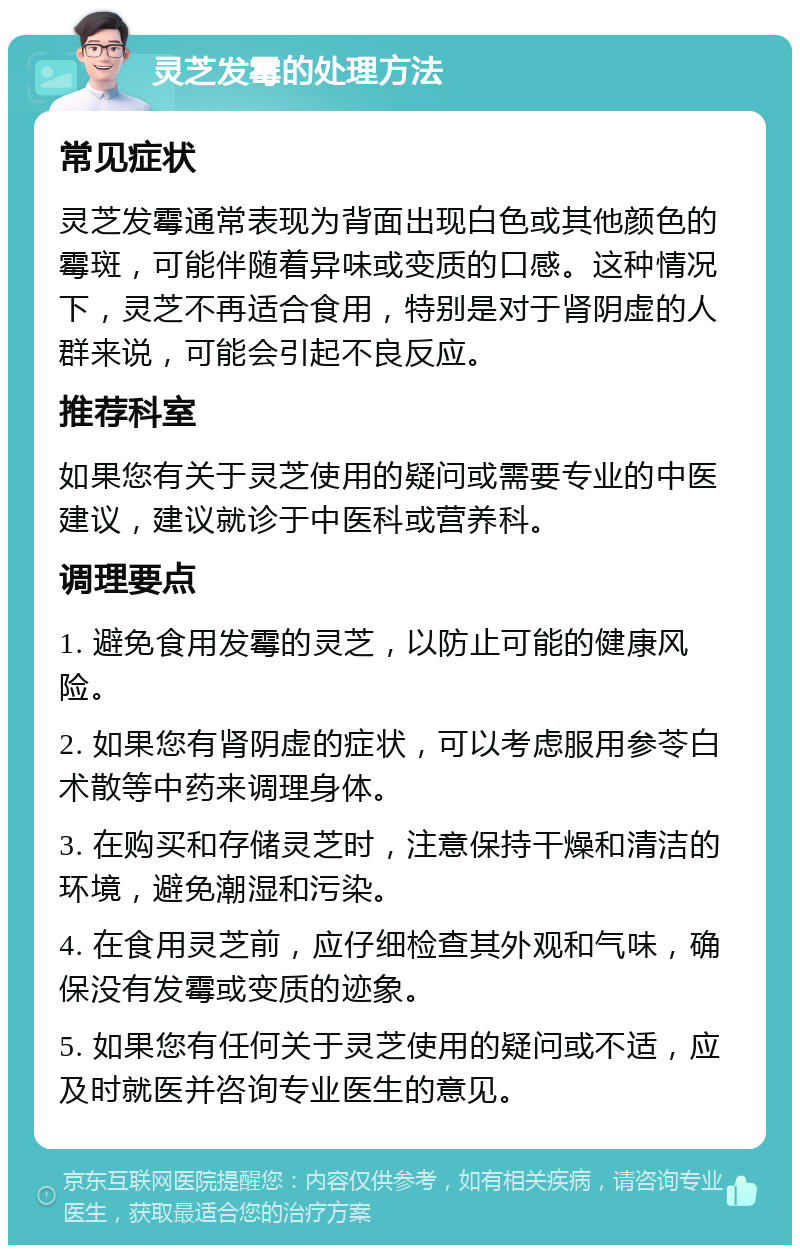 灵芝发霉的处理方法 常见症状 灵芝发霉通常表现为背面出现白色或其他颜色的霉斑，可能伴随着异味或变质的口感。这种情况下，灵芝不再适合食用，特别是对于肾阴虚的人群来说，可能会引起不良反应。 推荐科室 如果您有关于灵芝使用的疑问或需要专业的中医建议，建议就诊于中医科或营养科。 调理要点 1. 避免食用发霉的灵芝，以防止可能的健康风险。 2. 如果您有肾阴虚的症状，可以考虑服用参苓白术散等中药来调理身体。 3. 在购买和存储灵芝时，注意保持干燥和清洁的环境，避免潮湿和污染。 4. 在食用灵芝前，应仔细检查其外观和气味，确保没有发霉或变质的迹象。 5. 如果您有任何关于灵芝使用的疑问或不适，应及时就医并咨询专业医生的意见。