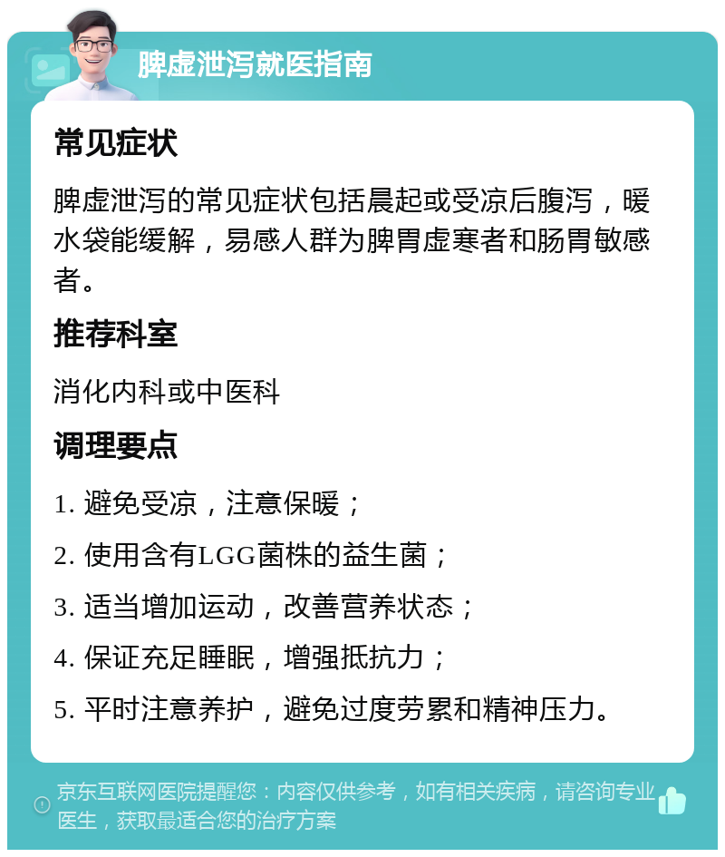 脾虚泄泻就医指南 常见症状 脾虚泄泻的常见症状包括晨起或受凉后腹泻，暖水袋能缓解，易感人群为脾胃虚寒者和肠胃敏感者。 推荐科室 消化内科或中医科 调理要点 1. 避免受凉，注意保暖； 2. 使用含有LGG菌株的益生菌； 3. 适当增加运动，改善营养状态； 4. 保证充足睡眠，增强抵抗力； 5. 平时注意养护，避免过度劳累和精神压力。