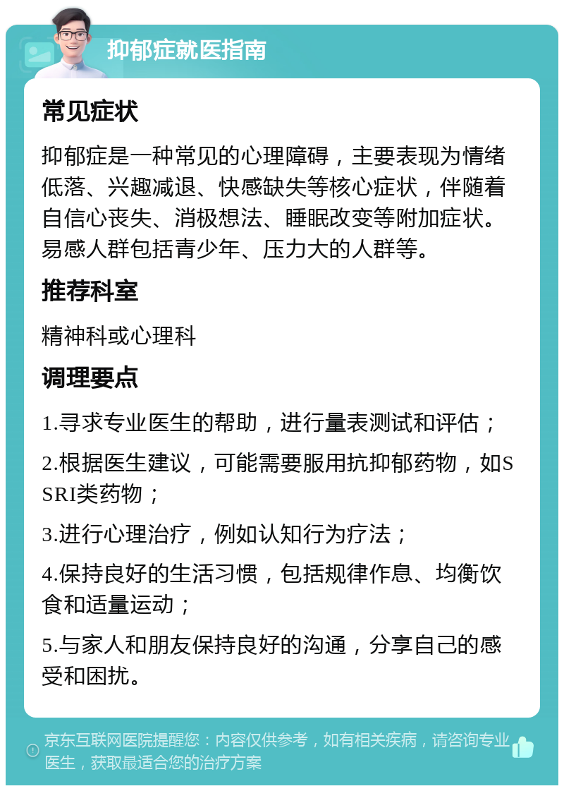 抑郁症就医指南 常见症状 抑郁症是一种常见的心理障碍，主要表现为情绪低落、兴趣减退、快感缺失等核心症状，伴随着自信心丧失、消极想法、睡眠改变等附加症状。易感人群包括青少年、压力大的人群等。 推荐科室 精神科或心理科 调理要点 1.寻求专业医生的帮助，进行量表测试和评估； 2.根据医生建议，可能需要服用抗抑郁药物，如SSRI类药物； 3.进行心理治疗，例如认知行为疗法； 4.保持良好的生活习惯，包括规律作息、均衡饮食和适量运动； 5.与家人和朋友保持良好的沟通，分享自己的感受和困扰。