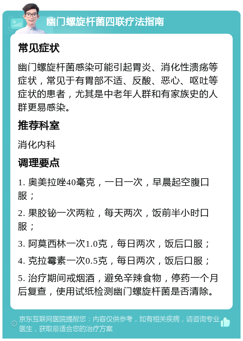 幽门螺旋杆菌四联疗法指南 常见症状 幽门螺旋杆菌感染可能引起胃炎、消化性溃疡等症状，常见于有胃部不适、反酸、恶心、呕吐等症状的患者，尤其是中老年人群和有家族史的人群更易感染。 推荐科室 消化内科 调理要点 1. 奥美拉唑40毫克，一日一次，早晨起空腹口服； 2. 果胶铋一次两粒，每天两次，饭前半小时口服； 3. 阿莫西林一次1.0克，每日两次，饭后口服； 4. 克拉霉素一次0.5克，每日两次，饭后口服； 5. 治疗期间戒烟酒，避免辛辣食物，停药一个月后复查，使用试纸检测幽门螺旋杆菌是否清除。