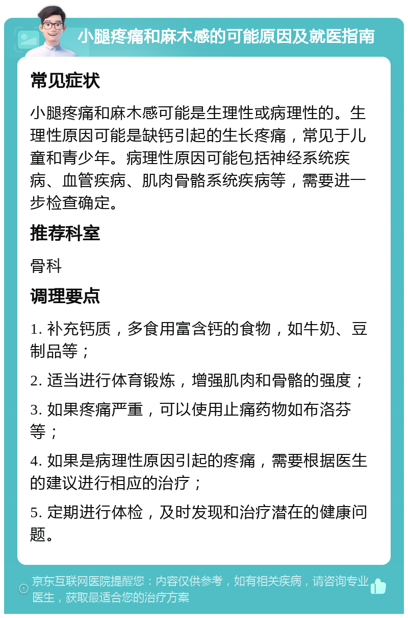 小腿疼痛和麻木感的可能原因及就医指南 常见症状 小腿疼痛和麻木感可能是生理性或病理性的。生理性原因可能是缺钙引起的生长疼痛，常见于儿童和青少年。病理性原因可能包括神经系统疾病、血管疾病、肌肉骨骼系统疾病等，需要进一步检查确定。 推荐科室 骨科 调理要点 1. 补充钙质，多食用富含钙的食物，如牛奶、豆制品等； 2. 适当进行体育锻炼，增强肌肉和骨骼的强度； 3. 如果疼痛严重，可以使用止痛药物如布洛芬等； 4. 如果是病理性原因引起的疼痛，需要根据医生的建议进行相应的治疗； 5. 定期进行体检，及时发现和治疗潜在的健康问题。