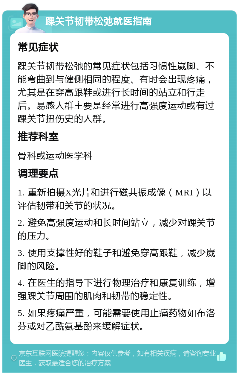 踝关节韧带松弛就医指南 常见症状 踝关节韧带松弛的常见症状包括习惯性崴脚、不能弯曲到与健侧相同的程度、有时会出现疼痛，尤其是在穿高跟鞋或进行长时间的站立和行走后。易感人群主要是经常进行高强度运动或有过踝关节扭伤史的人群。 推荐科室 骨科或运动医学科 调理要点 1. 重新拍摄X光片和进行磁共振成像（MRI）以评估韧带和关节的状况。 2. 避免高强度运动和长时间站立，减少对踝关节的压力。 3. 使用支撑性好的鞋子和避免穿高跟鞋，减少崴脚的风险。 4. 在医生的指导下进行物理治疗和康复训练，增强踝关节周围的肌肉和韧带的稳定性。 5. 如果疼痛严重，可能需要使用止痛药物如布洛芬或对乙酰氨基酚来缓解症状。