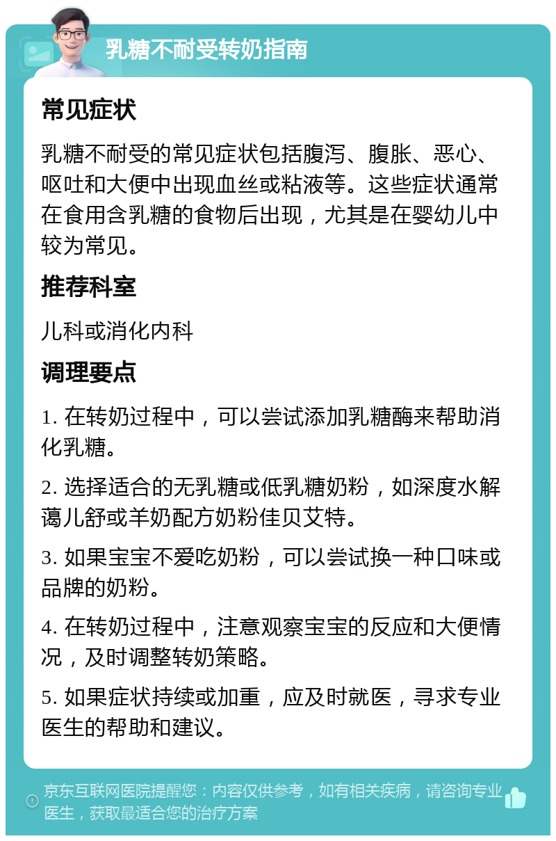 乳糖不耐受转奶指南 常见症状 乳糖不耐受的常见症状包括腹泻、腹胀、恶心、呕吐和大便中出现血丝或粘液等。这些症状通常在食用含乳糖的食物后出现，尤其是在婴幼儿中较为常见。 推荐科室 儿科或消化内科 调理要点 1. 在转奶过程中，可以尝试添加乳糖酶来帮助消化乳糖。 2. 选择适合的无乳糖或低乳糖奶粉，如深度水解蔼儿舒或羊奶配方奶粉佳贝艾特。 3. 如果宝宝不爱吃奶粉，可以尝试换一种口味或品牌的奶粉。 4. 在转奶过程中，注意观察宝宝的反应和大便情况，及时调整转奶策略。 5. 如果症状持续或加重，应及时就医，寻求专业医生的帮助和建议。