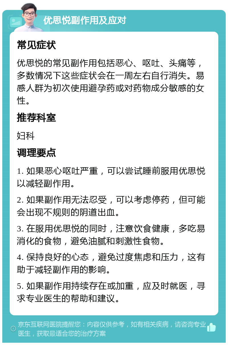 优思悦副作用及应对 常见症状 优思悦的常见副作用包括恶心、呕吐、头痛等，多数情况下这些症状会在一周左右自行消失。易感人群为初次使用避孕药或对药物成分敏感的女性。 推荐科室 妇科 调理要点 1. 如果恶心呕吐严重，可以尝试睡前服用优思悦以减轻副作用。 2. 如果副作用无法忍受，可以考虑停药，但可能会出现不规则的阴道出血。 3. 在服用优思悦的同时，注意饮食健康，多吃易消化的食物，避免油腻和刺激性食物。 4. 保持良好的心态，避免过度焦虑和压力，这有助于减轻副作用的影响。 5. 如果副作用持续存在或加重，应及时就医，寻求专业医生的帮助和建议。