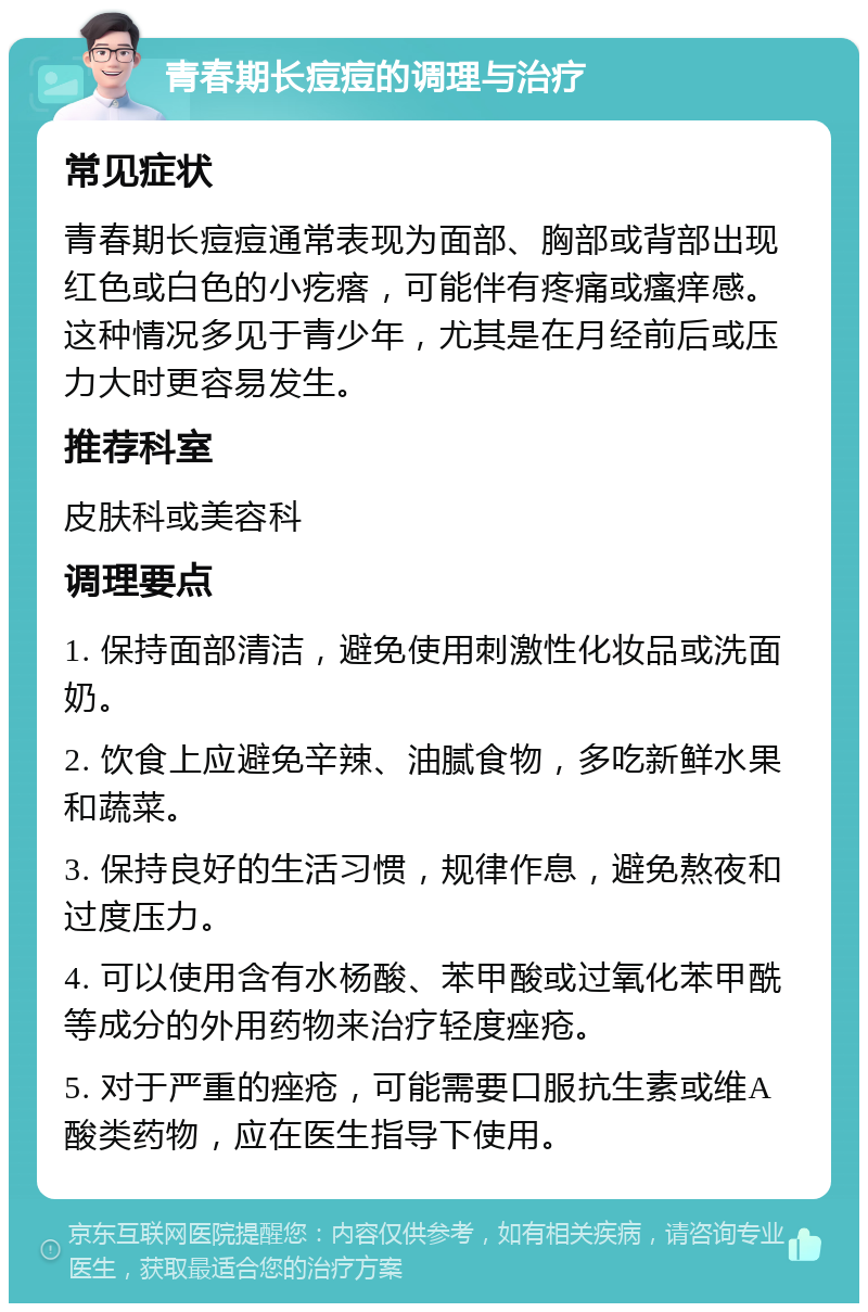 青春期长痘痘的调理与治疗 常见症状 青春期长痘痘通常表现为面部、胸部或背部出现红色或白色的小疙瘩，可能伴有疼痛或瘙痒感。这种情况多见于青少年，尤其是在月经前后或压力大时更容易发生。 推荐科室 皮肤科或美容科 调理要点 1. 保持面部清洁，避免使用刺激性化妆品或洗面奶。 2. 饮食上应避免辛辣、油腻食物，多吃新鲜水果和蔬菜。 3. 保持良好的生活习惯，规律作息，避免熬夜和过度压力。 4. 可以使用含有水杨酸、苯甲酸或过氧化苯甲酰等成分的外用药物来治疗轻度痤疮。 5. 对于严重的痤疮，可能需要口服抗生素或维A酸类药物，应在医生指导下使用。