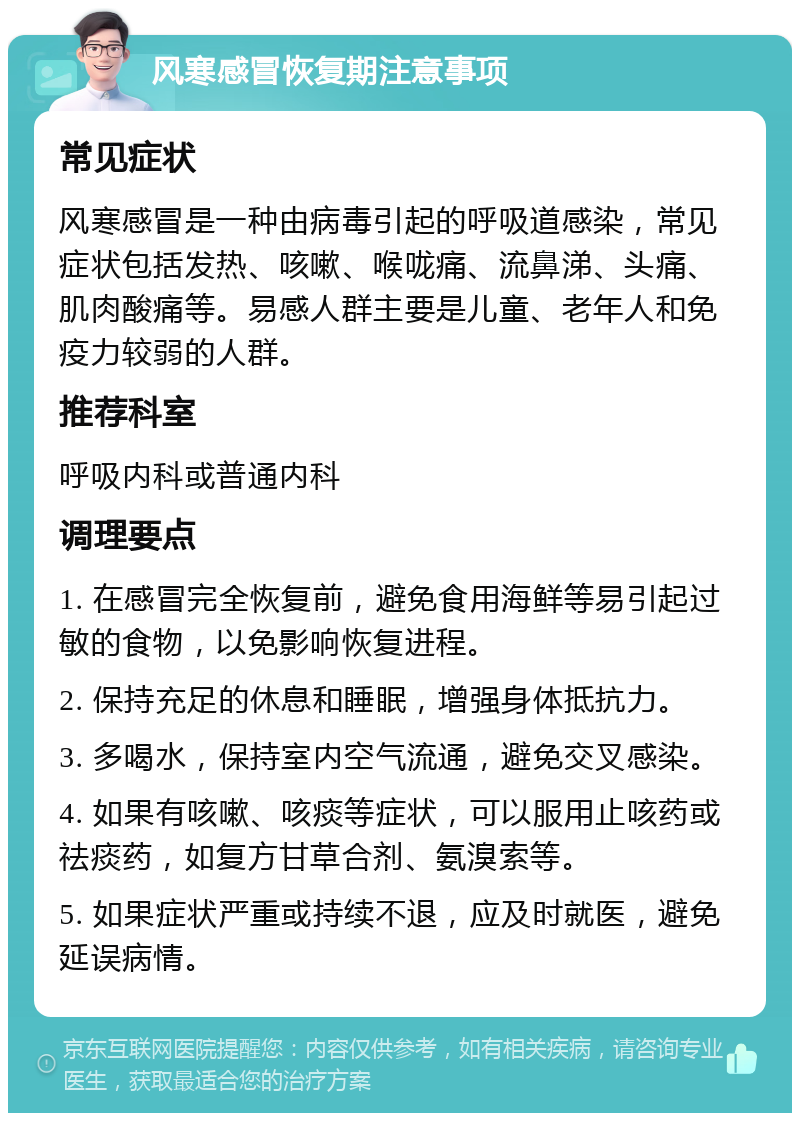 风寒感冒恢复期注意事项 常见症状 风寒感冒是一种由病毒引起的呼吸道感染，常见症状包括发热、咳嗽、喉咙痛、流鼻涕、头痛、肌肉酸痛等。易感人群主要是儿童、老年人和免疫力较弱的人群。 推荐科室 呼吸内科或普通内科 调理要点 1. 在感冒完全恢复前，避免食用海鲜等易引起过敏的食物，以免影响恢复进程。 2. 保持充足的休息和睡眠，增强身体抵抗力。 3. 多喝水，保持室内空气流通，避免交叉感染。 4. 如果有咳嗽、咳痰等症状，可以服用止咳药或祛痰药，如复方甘草合剂、氨溴索等。 5. 如果症状严重或持续不退，应及时就医，避免延误病情。