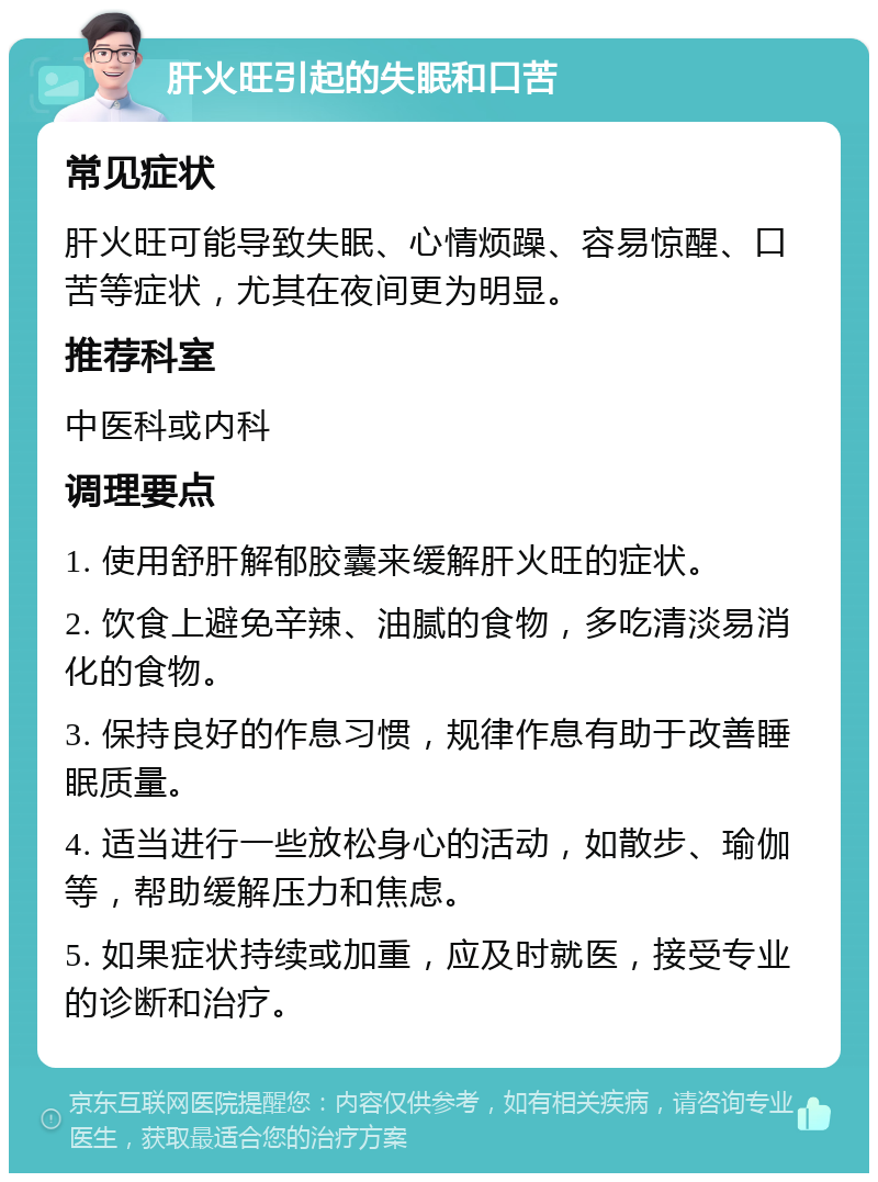 肝火旺引起的失眠和口苦 常见症状 肝火旺可能导致失眠、心情烦躁、容易惊醒、口苦等症状，尤其在夜间更为明显。 推荐科室 中医科或内科 调理要点 1. 使用舒肝解郁胶囊来缓解肝火旺的症状。 2. 饮食上避免辛辣、油腻的食物，多吃清淡易消化的食物。 3. 保持良好的作息习惯，规律作息有助于改善睡眠质量。 4. 适当进行一些放松身心的活动，如散步、瑜伽等，帮助缓解压力和焦虑。 5. 如果症状持续或加重，应及时就医，接受专业的诊断和治疗。