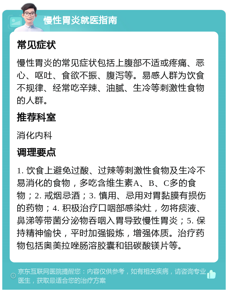 慢性胃炎就医指南 常见症状 慢性胃炎的常见症状包括上腹部不适或疼痛、恶心、呕吐、食欲不振、腹泻等。易感人群为饮食不规律、经常吃辛辣、油腻、生冷等刺激性食物的人群。 推荐科室 消化内科 调理要点 1. 饮食上避免过酸、过辣等刺激性食物及生冷不易消化的食物，多吃含维生素A、B、C多的食物；2. 戒烟忌酒；3. 慎用、忌用对胃黏膜有损伤的药物；4. 积极治疗口咽部感染灶，勿将痰液、鼻涕等带菌分泌物吞咽入胃导致慢性胃炎；5. 保持精神愉快，平时加强锻炼，增强体质。治疗药物包括奥美拉唑肠溶胶囊和铝碳酸镁片等。