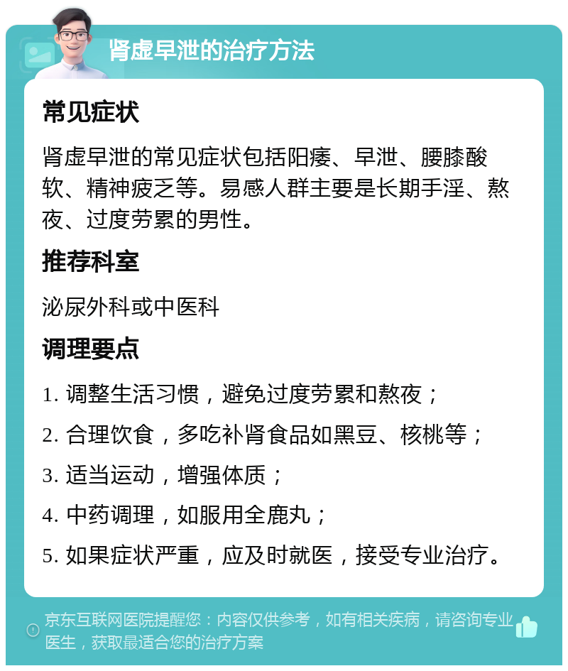 肾虚早泄的治疗方法 常见症状 肾虚早泄的常见症状包括阳痿、早泄、腰膝酸软、精神疲乏等。易感人群主要是长期手淫、熬夜、过度劳累的男性。 推荐科室 泌尿外科或中医科 调理要点 1. 调整生活习惯，避免过度劳累和熬夜； 2. 合理饮食，多吃补肾食品如黑豆、核桃等； 3. 适当运动，增强体质； 4. 中药调理，如服用全鹿丸； 5. 如果症状严重，应及时就医，接受专业治疗。