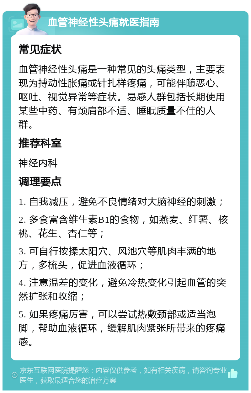 血管神经性头痛就医指南 常见症状 血管神经性头痛是一种常见的头痛类型，主要表现为搏动性胀痛或针扎样疼痛，可能伴随恶心、呕吐、视觉异常等症状。易感人群包括长期使用某些中药、有颈肩部不适、睡眠质量不佳的人群。 推荐科室 神经内科 调理要点 1. 自我减压，避免不良情绪对大脑神经的刺激； 2. 多食富含维生素B1的食物，如燕麦、红薯、核桃、花生、杏仁等； 3. 可自行按揉太阳穴、风池穴等肌肉丰满的地方，多梳头，促进血液循环； 4. 注意温差的变化，避免冷热变化引起血管的突然扩张和收缩； 5. 如果疼痛厉害，可以尝试热敷颈部或适当泡脚，帮助血液循环，缓解肌肉紧张所带来的疼痛感。