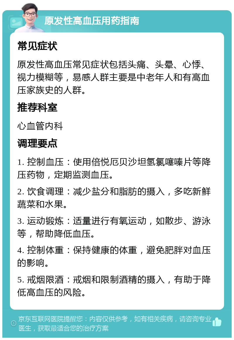 原发性高血压用药指南 常见症状 原发性高血压常见症状包括头痛、头晕、心悸、视力模糊等，易感人群主要是中老年人和有高血压家族史的人群。 推荐科室 心血管内科 调理要点 1. 控制血压：使用倍悦厄贝沙坦氢氯噻嗪片等降压药物，定期监测血压。 2. 饮食调理：减少盐分和脂肪的摄入，多吃新鲜蔬菜和水果。 3. 运动锻炼：适量进行有氧运动，如散步、游泳等，帮助降低血压。 4. 控制体重：保持健康的体重，避免肥胖对血压的影响。 5. 戒烟限酒：戒烟和限制酒精的摄入，有助于降低高血压的风险。