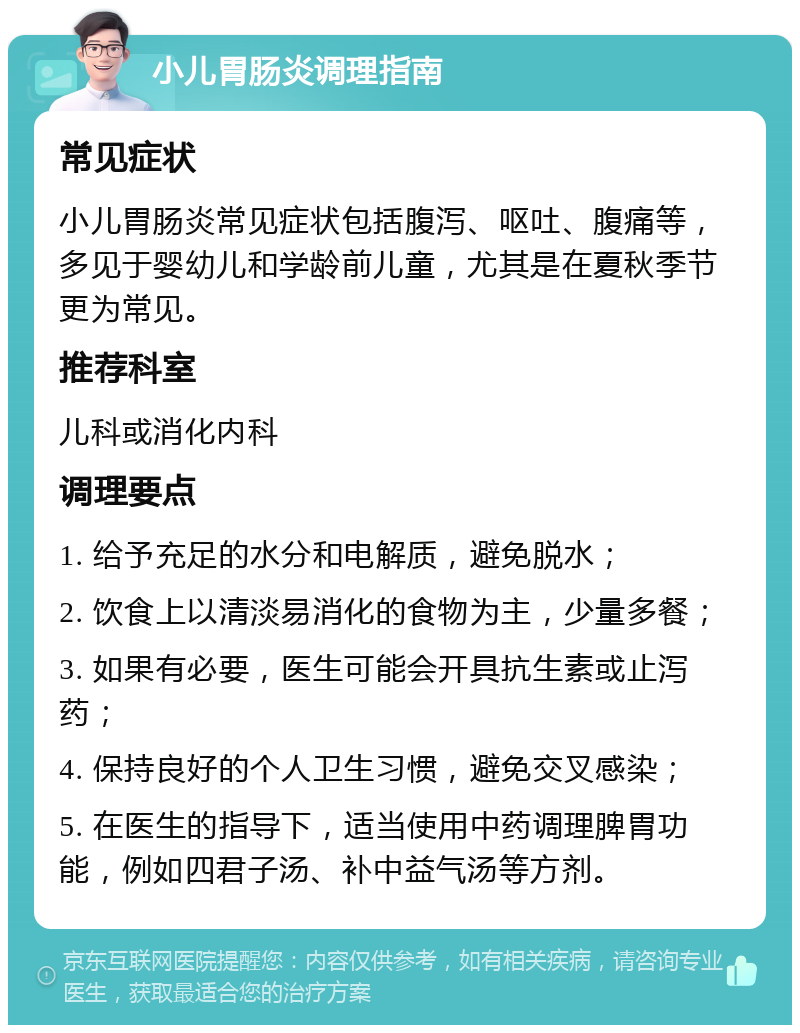 小儿胃肠炎调理指南 常见症状 小儿胃肠炎常见症状包括腹泻、呕吐、腹痛等，多见于婴幼儿和学龄前儿童，尤其是在夏秋季节更为常见。 推荐科室 儿科或消化内科 调理要点 1. 给予充足的水分和电解质，避免脱水； 2. 饮食上以清淡易消化的食物为主，少量多餐； 3. 如果有必要，医生可能会开具抗生素或止泻药； 4. 保持良好的个人卫生习惯，避免交叉感染； 5. 在医生的指导下，适当使用中药调理脾胃功能，例如四君子汤、补中益气汤等方剂。