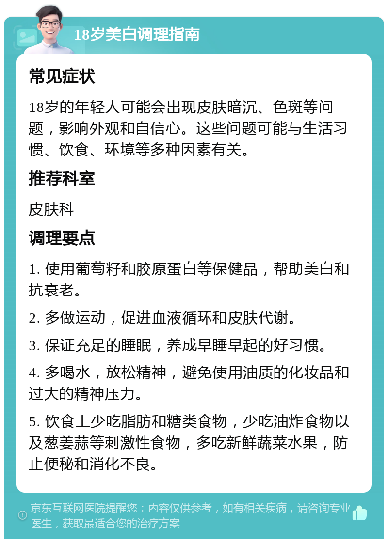 18岁美白调理指南 常见症状 18岁的年轻人可能会出现皮肤暗沉、色斑等问题，影响外观和自信心。这些问题可能与生活习惯、饮食、环境等多种因素有关。 推荐科室 皮肤科 调理要点 1. 使用葡萄籽和胶原蛋白等保健品，帮助美白和抗衰老。 2. 多做运动，促进血液循环和皮肤代谢。 3. 保证充足的睡眠，养成早睡早起的好习惯。 4. 多喝水，放松精神，避免使用油质的化妆品和过大的精神压力。 5. 饮食上少吃脂肪和糖类食物，少吃油炸食物以及葱姜蒜等刺激性食物，多吃新鲜蔬菜水果，防止便秘和消化不良。