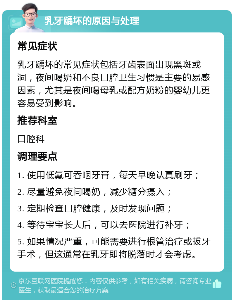 乳牙龋坏的原因与处理 常见症状 乳牙龋坏的常见症状包括牙齿表面出现黑斑或洞，夜间喝奶和不良口腔卫生习惯是主要的易感因素，尤其是夜间喝母乳或配方奶粉的婴幼儿更容易受到影响。 推荐科室 口腔科 调理要点 1. 使用低氟可吞咽牙膏，每天早晚认真刷牙； 2. 尽量避免夜间喝奶，减少糖分摄入； 3. 定期检查口腔健康，及时发现问题； 4. 等待宝宝长大后，可以去医院进行补牙； 5. 如果情况严重，可能需要进行根管治疗或拔牙手术，但这通常在乳牙即将脱落时才会考虑。