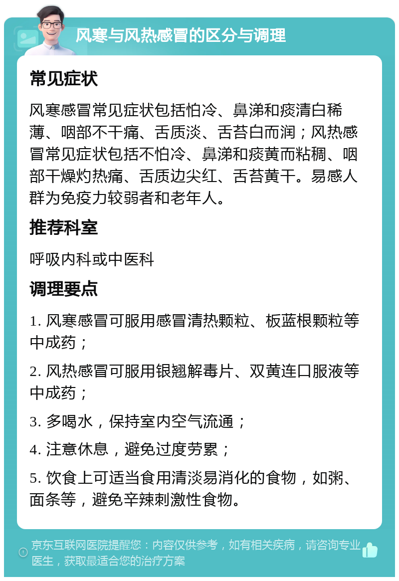 风寒与风热感冒的区分与调理 常见症状 风寒感冒常见症状包括怕冷、鼻涕和痰清白稀薄、咽部不干痛、舌质淡、舌苔白而润；风热感冒常见症状包括不怕冷、鼻涕和痰黄而粘稠、咽部干燥灼热痛、舌质边尖红、舌苔黄干。易感人群为免疫力较弱者和老年人。 推荐科室 呼吸内科或中医科 调理要点 1. 风寒感冒可服用感冒清热颗粒、板蓝根颗粒等中成药； 2. 风热感冒可服用银翘解毒片、双黄连口服液等中成药； 3. 多喝水，保持室内空气流通； 4. 注意休息，避免过度劳累； 5. 饮食上可适当食用清淡易消化的食物，如粥、面条等，避免辛辣刺激性食物。