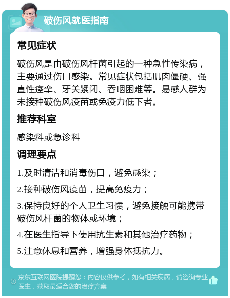 破伤风就医指南 常见症状 破伤风是由破伤风杆菌引起的一种急性传染病，主要通过伤口感染。常见症状包括肌肉僵硬、强直性痉挛、牙关紧闭、吞咽困难等。易感人群为未接种破伤风疫苗或免疫力低下者。 推荐科室 感染科或急诊科 调理要点 1.及时清洁和消毒伤口，避免感染； 2.接种破伤风疫苗，提高免疫力； 3.保持良好的个人卫生习惯，避免接触可能携带破伤风杆菌的物体或环境； 4.在医生指导下使用抗生素和其他治疗药物； 5.注意休息和营养，增强身体抵抗力。