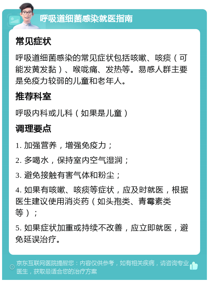 呼吸道细菌感染就医指南 常见症状 呼吸道细菌感染的常见症状包括咳嗽、咳痰（可能发黄发黏）、喉咙痛、发热等。易感人群主要是免疫力较弱的儿童和老年人。 推荐科室 呼吸内科或儿科（如果是儿童） 调理要点 1. 加强营养，增强免疫力； 2. 多喝水，保持室内空气湿润； 3. 避免接触有害气体和粉尘； 4. 如果有咳嗽、咳痰等症状，应及时就医，根据医生建议使用消炎药（如头孢类、青霉素类等）； 5. 如果症状加重或持续不改善，应立即就医，避免延误治疗。