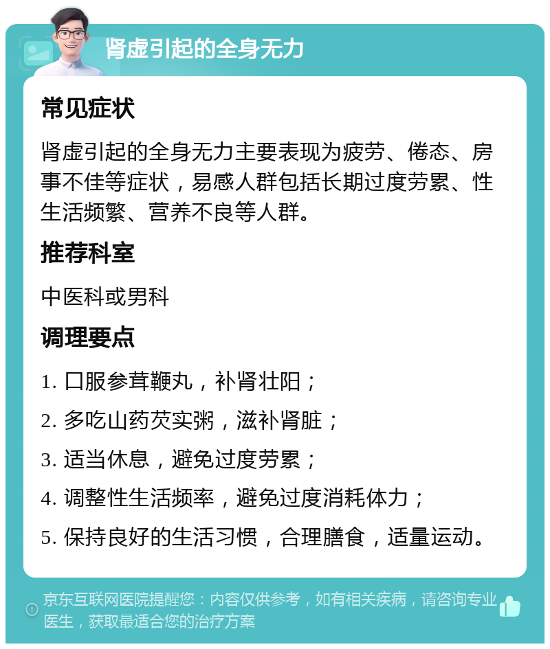 肾虚引起的全身无力 常见症状 肾虚引起的全身无力主要表现为疲劳、倦态、房事不佳等症状，易感人群包括长期过度劳累、性生活频繁、营养不良等人群。 推荐科室 中医科或男科 调理要点 1. 口服参茸鞭丸，补肾壮阳； 2. 多吃山药芡实粥，滋补肾脏； 3. 适当休息，避免过度劳累； 4. 调整性生活频率，避免过度消耗体力； 5. 保持良好的生活习惯，合理膳食，适量运动。