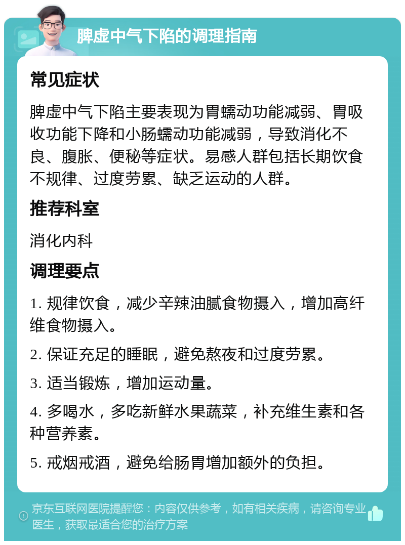 脾虚中气下陷的调理指南 常见症状 脾虚中气下陷主要表现为胃蠕动功能减弱、胃吸收功能下降和小肠蠕动功能减弱，导致消化不良、腹胀、便秘等症状。易感人群包括长期饮食不规律、过度劳累、缺乏运动的人群。 推荐科室 消化内科 调理要点 1. 规律饮食，减少辛辣油腻食物摄入，增加高纤维食物摄入。 2. 保证充足的睡眠，避免熬夜和过度劳累。 3. 适当锻炼，增加运动量。 4. 多喝水，多吃新鲜水果蔬菜，补充维生素和各种营养素。 5. 戒烟戒酒，避免给肠胃增加额外的负担。